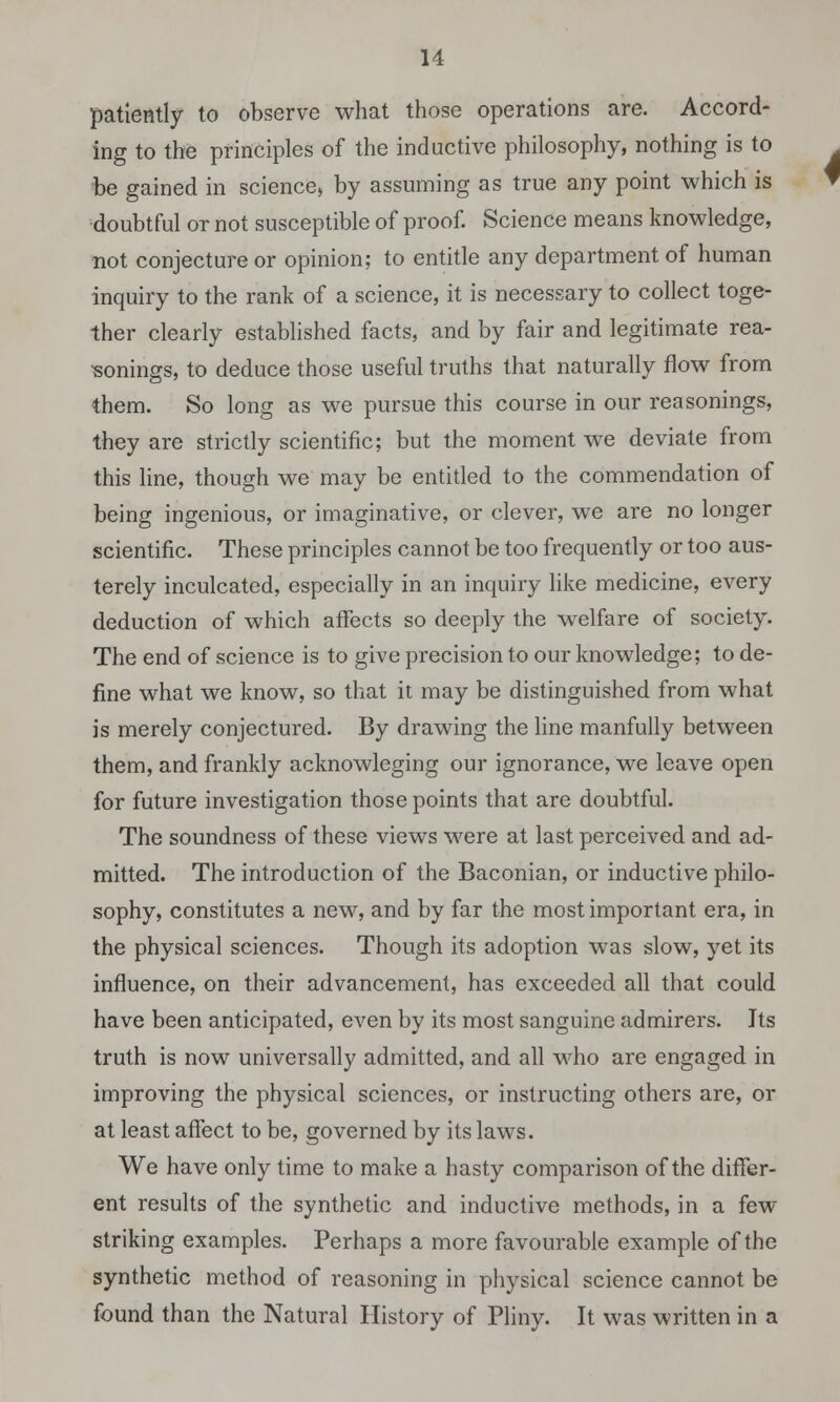 patiently to observe what those operations are. Accord- ing to the principles of the inductive philosophy, nothing is to be gained in science* by assuming as true any point which is doubtful or not susceptible of proof. Science means knowledge, not conjecture or opinion; to entitle any department of human inquiry to the rank of a science, it is necessary to collect toge- ther clearly established facts, and by fair and legitimate rea- sonings, to deduce those useful truths that naturally flow from them. So long as we pursue this course in our reasonings, they are strictly scientific; but the moment we deviate from this line, though we may be entitled to the commendation of being ingenious, or imaginative, or clever, we are no longer scientific. These principles cannot be too frequently or too aus- terely inculcated, especially in an inquiry like medicine, every deduction of which affects so deeply the welfare of society. The end of science is to give precision to our knowledge; to de- fine what we know, so that it may be distinguished from what is merely conjectured. By drawing the line manfully between them, and frankly acknowleging our ignorance, we leave open for future investigation those points that are doubtful. The soundness of these views were at last perceived and ad- mitted. The introduction of the Baconian, or inductive philo- sophy, constitutes a new, and by far the most important era, in the physical sciences. Though its adoption was slow, yet its influence, on their advancement, has exceeded all that could have been anticipated, even by its most sanguine admirers. Jts truth is now universally admitted, and all who are engaged in improving the physical sciences, or instructing others are, or at least affect to be, governed by its laws. We have only time to make a hasty comparison of the differ- ent results of the synthetic and inductive methods, in a few striking examples. Perhaps a more favourable example of the synthetic method of reasoning in physical science cannot be found than the Natural History of Pliny. It was written in a