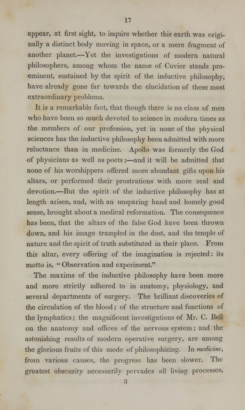 appear, at first sight, to inquire whether this earth was origi- nally a distinct body moving in space, or a mere fragment of another planet.—Yet the investigations of modern natural philosophers, among whom the name of Cuvier stands pre- eminent, sustained by the spirit of the inductive philosophy, have already gone far towards the elucidation of these most extraordinary problems. It is a remarkable fact, that though there is no class of men who have been so much devoted to science in modern times as the members of our profession, yet in none of the physical sciences has the inductive philosophy been admitted with more reluctance than in medicine. Apollo was formerly the God of physicians as well as poets ;—and it will be admitted that none of his worshippers offered more abundant gifts upon his altars, or performed their prostrations with more zeal and devotion.—But the spirit of the inductive philosophy has at length arisen, and, with an unsparing hand and homely good sense, brought about a medical reformation. The consequence has been, that the altars of the false God have been thrown down, and his image trampled in the dust, and the temple of nature and the spirit of truth substituted in their place. From this altar, every offering of the imagination is rejected: its motto is,  Observation and experiment. The maxims of the inductive philosophy have been more and more strictly adhered to in anatomy, physiology, and several departments of surgery. The brilliant discoveries of the circulation of the blood; of the structure and functions of the lymphatics; the magnificent investigations of Mr. C. Bell on the anatomy and offices of the nervous system; and the astonishing results of modern operative surgery, are among the glorious fruits of this mode of philosophizing. In medicine, from various causes, the progress has been slower. The greatest obscurity necessarily pervades all living processes, 3