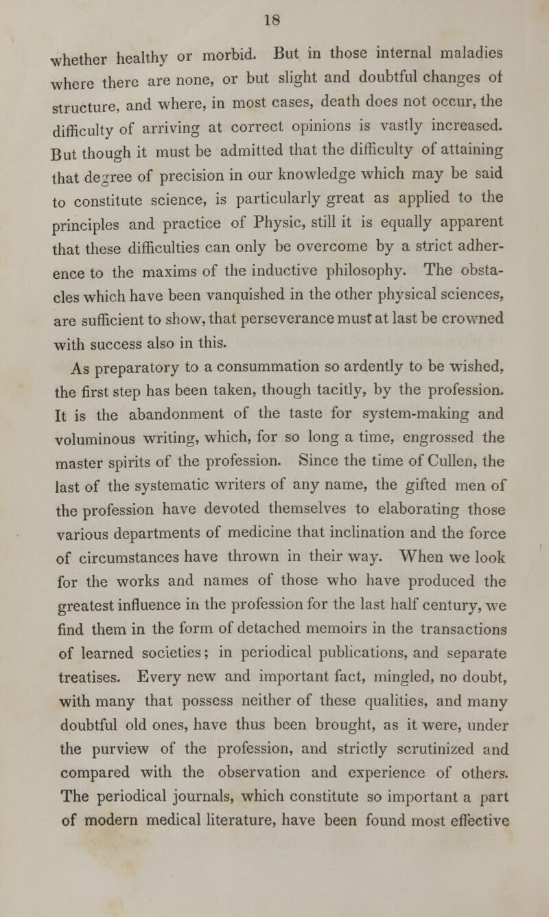 whether healthy or morbid. But in those internal maladies where there are none, or but slight and doubtful changes of structure, and where, in most cases, death does not occur, the difficulty of arriving at correct opinions is vastly increased. But though it must be admitted that the difficulty of attaining that degree of precision in our knowledge which may be said to constitute science, is particularly great as applied to the principles and practice of Physic, still it is equally apparent that these difficulties can only be overcome by a strict adher- ence to the maxims of the inductive philosophy. The obsta- cles which have been vanquished in the other physical sciences, are sufficient to show, that perseverance must at last be crowned with success also in this. As preparatory to a consummation so ardently to be wished, the first step has been taken, though tacitly, by the profession. It is the abandonment of the taste for system-making and voluminous writing, which, for so long a time, engrossed the master spirits of the profession. Since the time of Cullen, the last of the systematic writers of any name, the gifted men of the profession have devoted themselves to elaborating those various departments of medicine that inclination and the force of circumstances have thrown in their way. When we look for the works and names of those who have produced the greatest influence in the profession for the last half century, we find them in the form of detached memoirs in the transactions of learned societies; in periodical publications, and separate treatises. Every new and important fact, mingled, no doubt, with many that possess neither of these qualities, and many doubtful old ones, have thus been brought, as it were, under the purview of the profession, and strictly scrutinized and compared with the observation and experience of others. The periodical journals, which constitute so important a part of modern medical literature, have been found most effective