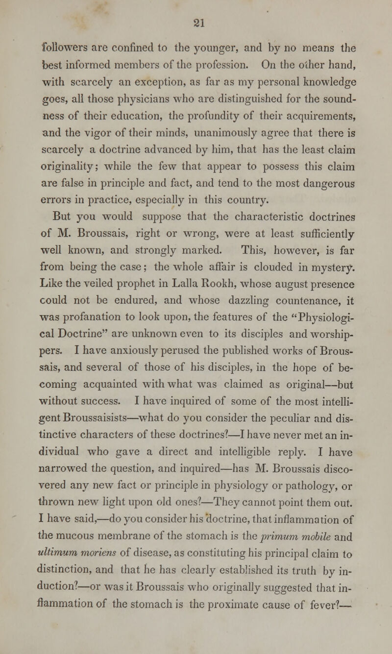 followers are confined to the younger, and by no means the best informed members of the profession. On the other hand, with scarcely an exception, as far as my personal knowledge goes, all those physicians who are distinguished for the sound- ness of their education, the profundity of their acquirements, and the vigor of their minds, unanimously agree that there is scarcely a doctrine advanced by him, that has the least claim originality; while the few that appear to possess this claim are false in principle and fact, and tend to the most dangerous errors in practice, especially in this country. But you would suppose that the characteristic doctrines of M. Broussais, right or wrong, were at least sufficiently well known, and strongly marked. This, however, is far from being the case; the whole affair is clouded in mystery. Like the veiled prophet in Lalla Rookh, whose august presence could not be endured, and whose dazzling countenance, it was profanation to look upon, the features of the Physiologi- cal Doctrine are unknown even to its disciples and worship- pers. I have anxiously perused the published works of Brous- sais, and several of those of his disciples, in the hope of be- coming acquainted with what was claimed as original—but without success. I have inquired of some of the most intelli- gent Broussaisists—what do you consider the peculiar and dis- tinctive characters of these doctrines?—I have never met an in- dividual who gave a direct and intelligible reply. I have narrowed the question, and inquired—has M. Broussais disco- vered any new fact or principle in physiology or pathology, or thrown new light upon old ones?—They cannot point them out. I have said,—do you consider his doctrine, that inflammation of the mucous membrane of the stomach is the primum mobile and ultimum moriens of disease, as constituting his principal claim to distinction, and that he has clearly established its truth by in- duction?—or was it Broussais who originally suggested that in- flammation of the stomach is the proximate cause of fever?—