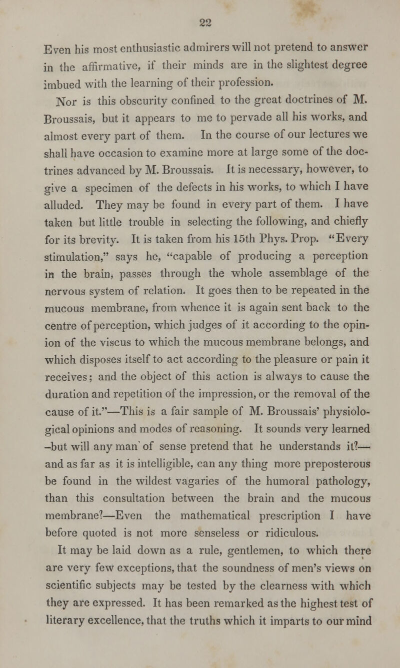 Even his most enthusiastic admirers will not pretend to answer in the affirmative, if their minds are in the slightest degree imbued with the learning of their profession. Nor is this obscurity confined to the great doctrines of M. Broussais, but it appears to me to pervade all his works, and almost every part of them. In the course of our lectures we shall have occasion to examine more at large some of the doc- trines advanced by M. Broussais. It is necessary, however, to give a specimen of the defects in his works, to which I have alluded. They may be found in every part of them. I have taken but little trouble in selecting the following, and chiefly for its brevity. It is taken from his 15th Phys. Prop. Every stimulation, says he, capable of producing a perception in the brain, passes through the whole assemblage of the nervous system of relation. It goes then to be repeated in the mucous membrane, from whence it is again sent back to the centre of perception, which judges of it according to the opin- ion of the viscus to which the mucous membrane belongs, and which disposes itself to act according to the pleasure or pain it receives; and the object of this action is always to cause the duration and repetition of the impression, or the removal of the cause of it.—This is a fair sample of M. Broussais' physiolo- gical opinions and modes of reasoning. It sounds very learned -but will any man' of sense pretend that he understands it?— and as far as it is intelligible, can any thing more preposterous be found in the wildest vagaries of the humoral pathology, than this consultation between the brain and the mucous membrane?—Even the mathematical prescription I have before quoted is not more senseless or ridiculous. It may be laid down as a rule, gentlemen, to which there are very few exceptions, that the soundness of men's views on scientific subjects may be tested by the clearness with which they are expressed. It has been remarked as the highest test of literary excellence, that the truths which it imparts to our mind