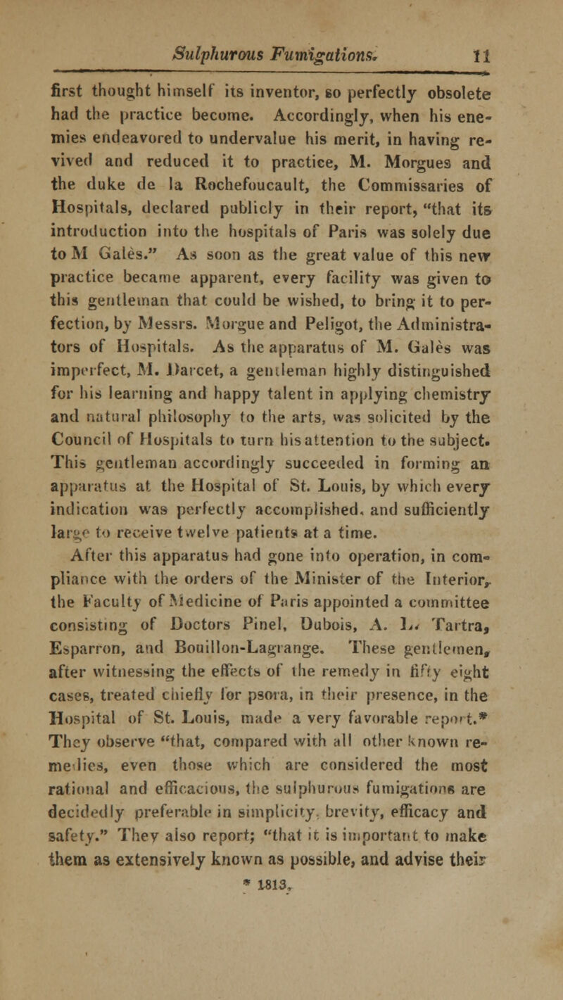 ■ ' ■ »> first thought himself its inventor, so perfectly obsolete had the practice become. Accordingly, when his ene- mies endeavored to undervalue his merit, in having re- vived and reduced it to practice, M. Morgues and the duke de la Rochefoucault, the Commissaries of Hospitals, declared publicly in their report, that its introduction into the hospitals of Paris was solely due to M Gales. As soon as the great value of this new practice became apparent, every facility was given to this gentleman that could be wished, to bring it to per- fection, by Messrs. Morgue and Peligot, the Administra- tors of Hospitals. As the apparatus of M. Gales was imperfect, M. Darcet, a gentleman highly distinguished for his learning and happy talent in applying chemistry and natural philosophy to the arts, was solicited by the Council of Hospitals to turn his attention to the subject. This gentleman accordingly succeeded in forming an. apparatus at the Hospital of St. Louis, by which every indication was perfectly accomplished, and sufficiently largo to receive twelve patients at a time. After this apparatus had gone info operation, in com- pliance with the orders of the Minister of the Interior,, the Faculty of Medicine of Paris appointed a committee consisting of Doctors Pinel, Dubois, A. In Tartra, Esparron, and Bouillon-Lagrange. These gentlemen, after witnessing the effects of the remedy in fifty eight cases, treated chiefly for psora, in their presence, in the Hospital of St. Louis, made a very favorable report.* They observe that, compared with all other known re- nte lies, even those which are considered the most rational and efficacious, the sulphurous fumigations are decidedly preferable in simplicity, brevity, efficacy and safety. They aiso report; that it is important to make them as extensively known as possible, and advise their * 1813,