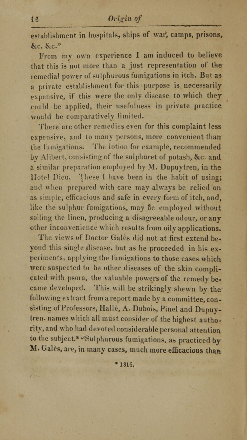 establishment in hospitals, ships of war*, camps, prisons, &e. &c. From my own experience I am induced to believe that this is not more than a just representation of the remedial power of sulphurous fumigations in itch. But as a private establishment for this purpose is necessarily expensive, if this were the only disease to which they could be applied, their usefulness in private practice would be comparatively limited. There are other remedies even for this complaint less expensive, and to many persons, more convenient than the fumigations. The lotion for example, recommended by Alibert, consisting of the sulphuret of potash, &c and a similar preparation employed by M. Dupuytren, in the Hotel Dieu. These I have been in the habit of using; and when prepared with care may always be relied on as simple, efficacious and safe in every form of itch, and, like the sulphur fumigations, may Be employed without soiling the linen, producing a disagreeable odour, or any other inconvenience which results from oily applications. The views of Doctor Gales did not at first extend be- yond this single disease, but as he proceeded in his ex- periments, applying the fumigations to those cases which were suspected to be other diseases of the skin compli- cated with psora, the valuable powers of the remedy be- came developed. This will be strikingly shewn by the' following extract from a report made by a committee, con- sisting of Professors, Halle, A. Dubois, Pinel and Dupuy- tren. names which all must consider of the highest autho- rity, and who had devoted considerable personal attention to the subject.* ''Sulphurous fumigations, as practiced by M. Gales, are, in many cases, much more efficacious than * 1816.