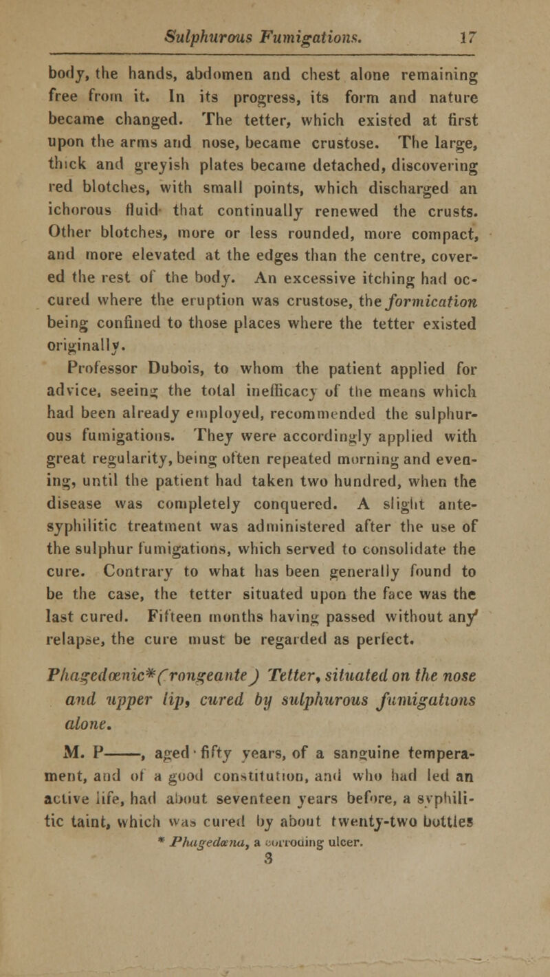 body, the hands, abdomen and chest alone remaining free from it. In its progress, its form and nature became changed. The tetter, which existed at first upon the arms and nose, became crustose. The large, thick and greyish plates became detached, discovering red blotches, with small points, which discharged an ichorous fluid- that continually renewed the crusts. Other blotches, more or less rounded, more compact, and more elevated at the edges than the centre, cover- ed the rest of the body. An excessive itching had oc- cured where the eruption was crustose, the formication being confined to those places where the tetter existed originally. Professor Dubois, to whom the patient applied for advice, seeing the total inefticacv of the means which had been already employed, recommended the sulphur- ous fumigations. They were accordingly applied with great regularity, being often repeated morning and even- ing, until the patient had taken two hundred, when the disease was completely conquered. A slight ante- syphilitic treatment was administered after the use of the sulphur fumigations, which served to consolidate the cure. Contrary to what has been generally found to be the case, the tetter situated upon the face was the last cured. Fifteen months having passed without any* relapse, the cure must be regarded as perfect. Phagedenic* frongeante) Tetter, situated on the nose and upper lip, cured by sulphurous fumigations alone. M. P , aged fifty years, of a sanguine tempera- ment, and ol a good constitution, and who had led an active life, had about seventeen years before, a syphili- tic taint, which was cured by about twenty-two bottles * Phugedmia, a corroding ulcer.