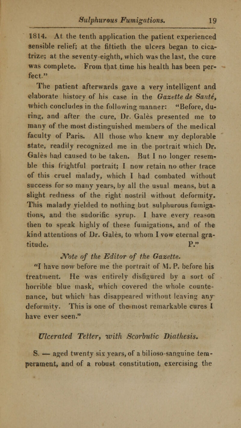 1814. At the tenth application the patient experienced sensible relief; at the fiftieth the ulcers began to cica- trize; at the seventy eighth, which was the last, the cure was complete. From that time his health has been per- fect The patient afterwards gave a very intelligent and elaborate history of his case in the Gazette de Sante, which concludes in the following manner: Before, du- ring, and after the cure, Dr. Gales presented me to many of the most distinguished members of the medical faculty of Paris. All those who knew my deplorable state, readily recognized me in the portrait which Dr. Gales had caused to be taken. But 1 no longer resem- ble this frightful portrait; I now retain no other trace of this cruel malady, which I had combated without success for so many years, by all the usual means, but a slight redness of the right nostril without deformity. This malady yielded to nothing but sulphurous fumiga- tions, and the sudorific syrup. I have every reason then to speak highly of these fumigations, and of the kind attentions of Dr. Gales, to whom I vow eternal gra- titude. P. Note of the Editor of the Gazette. I have now before me the portrait of M. P. before his treatment. He was entirely disfigured by a sort of horrible blue mask, which covered the whole counte- nance, but which has disappeared without leaving any deformity. This is one of the-most remarkable cures I have ever seen. Ulcerated Tetter, with Scorbutic Diathesis. S. — aged twenty six years, of a bilioso-sanguine tem- perament, and of a robust constitution, exercising the