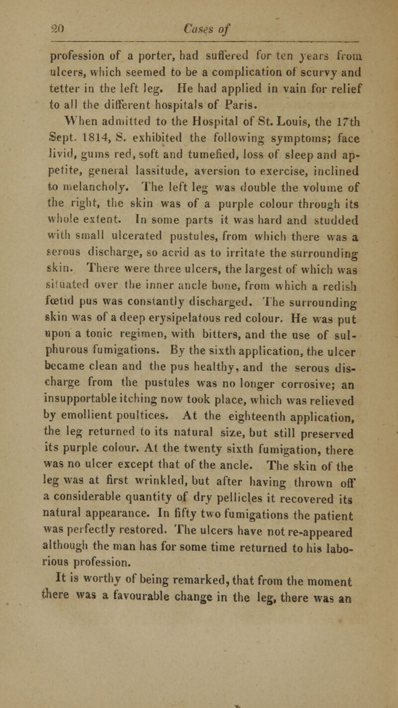 profession of a porter, had suffered for ten years from ulcers, which seemed to be a complication of scurvy and tetter in the left leg. He had applied in vain for relief to all the different hospitals of Paris. When admitted to the Hospital of St. Louis, the 17th Sept. 1814, S. exhibited the following symptoms; face livid, gums red, soft and tumefied, loss of sleep and ap- petite, general lassitude, aversion to exercise, inclined to melancholy. The left leg was double the volume of the right, the skin was of a purple colour through its whole extent. In some parts it was hard and studded with small ulcerated pustules, from which there was a serous discharge, so acrid as to irritate the surrounding skin. There were three ulcers, the largest of which was situated over the inner ancle bone, from which a redish foetid pus was constantly discharged. The surrounding skin was of a deep erysipelatous red colour. He was put upon a tonic regimen, with bitters, and the use of sul- phurous fumigations. By the sixth application, the ulcer became clean and the pus healthy, and the serous dis- charge from the pustules was no longer corrosive; an insupportable itching now took place, which was relieved by emollient poultices. At the eighteenth application, the leg returned to its natural size, but still preserved its purple colour. At the twenty sixth fumigation, there was no ulcer except that of the ancle. The skin of the leg was at first wrinkled, but after having thrown off a considerable quantity of dry pellicles it recovered its natural appearance. In fifty two fumigations the patient was perfectly restored. The ulcers have not re-appeared although the man has for some time returned to his labo- rious profession. It is worthy of being remarked, that from the moment there was a favourable change in the leg, there was an