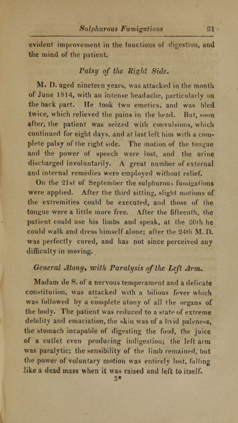 evident improvement in the functions of digestion, and the mind of the patient. Palsy of the Right Side. M. D. aged nineteen years, was attacked in the month of June 1814, with an intense headache, particularly on the back part. He took two emetics, and was bled twice, which relieved the pains in the head. But, soon after, the patient was seized with convulsions, which continued for eight days, and at last left him with a com- plete palsy of the right side. The motion of the tongue and the power of speech were lost, and the urine discharged involuntarily. A great number of external and internal remedies were employed without relief. On the 21st of September the sulphurous fumigations were applied. After the third sitting, slight motions of the extremities could be executed, and those of the tongue were a little more free. After the fifteenth, the patient could use his limbs and speak, at the 20th he could walk and dress himself alone; after the 24th M. D. was perfectly cured, and has not since perceived any difficulty in moving. General Atony, with Paralysis of the Left Arm. Madam de S. of a nervous temperament and a delicate constitution, was attacked with a bilious fever which was followed by a complete atony of all the organs of the body. The patient was reduced to a state of extreme debility and emaciation, the skin was of a livid paleness, the stomach incapable of digesting the food, the juice of a cutlet even producing indigestion; the left arm was paralytic; the sensibility of the limb remained, but the power of voluntary motion was entirely lost, falling .like a dead mass when it was raised and left to itself.