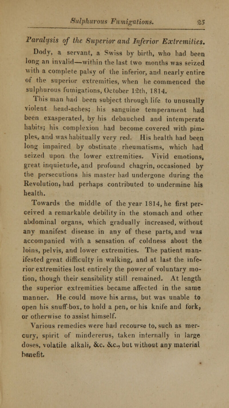 Paralysis of the Superior and Inferior Extremities. Dody, a servant, a Swiss by birth, who had been long an invalid—within the last two months was seized with a complete palsy of the inferior, and nearly entire of the superior extremities, when he commenced the sulphurous fumigations, October 12th, 1814. This man had been subject through life to unusually violent head-aches; his sanguine temperament had been exasperated, by his debauched and intemperate habits; his complexion had become covered with pim- ples, and was habitually very red. His health had been long impaired by obstinate rheumatisms, which had seized upon the lower extremities. Vivid emotions, great inquietude, and profound chagrin, occasioned by the persecutions his master had undergone during the Revolution, had perhaps contributed to undermine his health. Towards the middle of the year 1814, he first per- ceived a remarkable debility in the stomach and other abdominal organs, which gradually increased, without any manifest disease in any of these parts, and was accompanied with a sensation of coldness about the loins, pelvis, and lower extremities. The patient man- ifested great difficulty in walking, and at last the infe- rior extremities lost entirely the power of voluntary mo- tion, though their sensibility still remained. At length the superior extremities became affected in the same manner. He could move his arms, but was unable to open his snuff box, to hold a pen, or his knife and fork, or otherwise to assist himself. Various remedies were had recourse to, such as mer- cury, spirit of mindererus, taken internally in large doses, volatile alkali, &c. &c, but without any material benefit