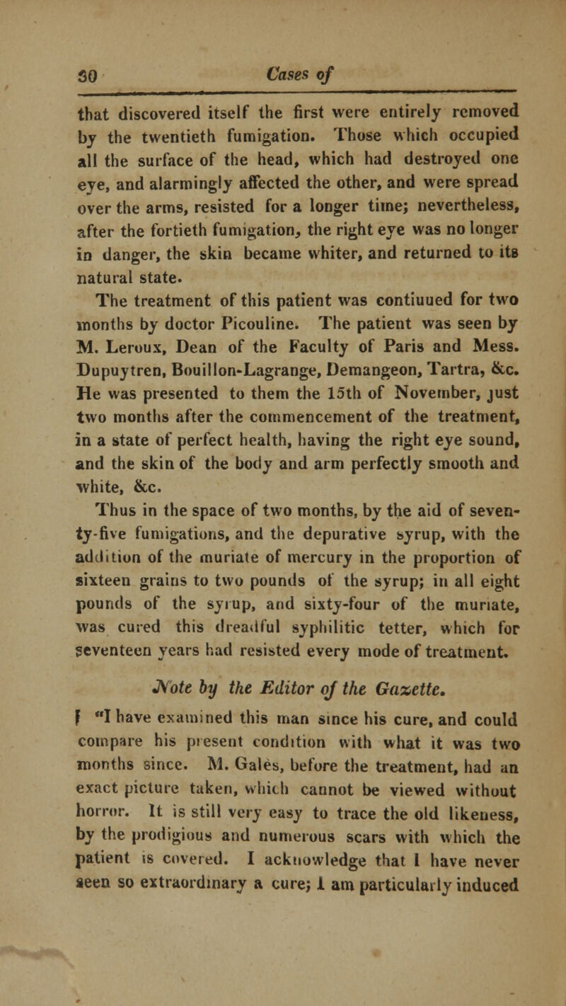 that discovered itself the first were entirely removed by the twentieth fumigation. Those which occupied all the surface of the head, which had destroyed one eye, and alarmingly affected the other, and were spread over the arms, resisted for a longer time; nevertheless, after the fortieth fumigation, the right eye was no longer in danger, the skin became whiter, and returned to its natural state. The treatment of this patient was contiuued for two months by doctor Picouline. The patient was seen by M. Leroux, Dean of the Faculty of Paris and Mess. Dupuytren, Bouillon-Lagrange, Demangeon, Tartra, &c. He was presented to them the 15th of November, just two months after the commencement of the treatment, in a state of perfect health, having the right eye sound, and the skin of the body and arm perfectly smooth and white, &c. Thus in the space of two months, by the aid of seven- ty-five fumigations, and the depurative syrup, with the addition of the muriate of mercury in the proportion of sixteen grains to two pounds of the syrup; in all eight pounds of the syrup, and sixty-four of the muriate, was cured this dreadful syphilitic tetter, which for seventeen years had resisted every mode of treatment. Note by the Editor oj the Gazette. } I have examined this man since his cure, and could compare his present condition with what it was two months since. M. Gales, before the treatment, had an exact picture taken, which cannot be viewed without horror. It is still very easy to trace the old likeness, by the prodigious and numerous scars with which the patient ss covered. I acknowledge that 1 have never seen so extraordinary a cure; 1 am particularly induced