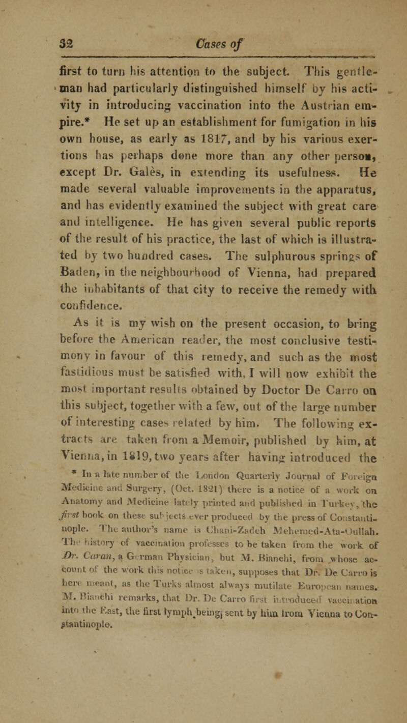 first to turn his attention to the subject. This gentle- man had particularly distinguished himself by his acti- vity in introducing vaccination into the Austrian em- pire.* He set up an establishment for fumigation in his own house, as early as 1817, and by his various exer- tions has perhaps done more than any other person, except Dr. Gales, in extending its usefulness. He made several valuable improvements in the apparatus, and has evidently examined the subject with great care and intelligence. He has given several public reports of the result of his practice, the last of which is illustra- ted by two hundred cases. The sulphurous springs of Baden, in the neighbourhood of Vienna, had prepared the inhabitants of that city to receive the remedy with confidence. As it is my wish on the present occasion, to bring before the American reader, the most conclusive testi- mony in favour of this remedy, and such as the most fastidious must be satisfied with, I will now exhibit the most important results obtained by Doctor De Cairo on this subject, together with a few, out of the large number of interesting case^ related by him. The following ex- tra< ts are taken from a Memoir, published by him, at Vienna* in 1819, two years after having introduced the * In a late number of tiie London Quarterly Journal of Foreign Medicine and Surgery, (Oct. 18-21) there is a notice of a work on Anatomy and Medicine lately printed and published in Turkey, the ^rsfbook on these su! iceis ever produced by the press of Constanti- nople. The author's name is Chani-Zadeh Mehemed-Ata-Oullah. The history oi vaccination professes to be taken from the work of -Dr. Caran, a German Physician, but M. Bianchi, from whose ac- count of the work this .,■,,, supposes that Dr. De Carro is here meant, as the Turks almost always mutilate European names. AJ. Bianchi remarks, that Dr. De Carro wiuci, ation into the Katt, the first rymnhbeingj sent by hun trom Vienna to Con- stantinople.