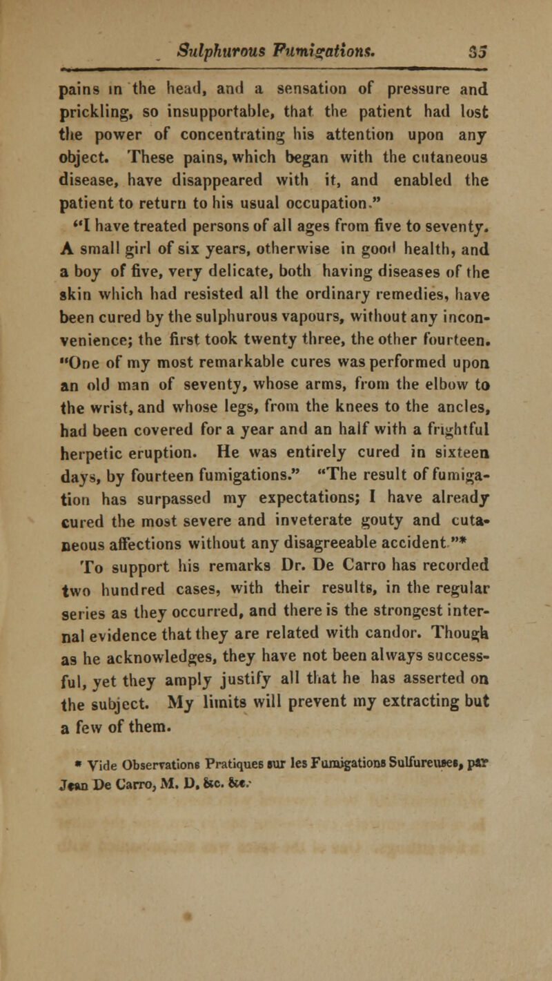 pains in the head, and a sensation of pressure and prickling, so insupportable, that the patient had lost the power of concentrating his attention upon any object. These pains, which began with the cutaneous disease, have disappeared with it, and enabled the patient to return to his usual occupation, I have treated persons of all ages from five to seventy. A small girl of six years, otherwise in good health, and a boy of five, very delicate, both having diseases of the skin which had resisted all the ordinary remedies, have been cured by the sulphurous vapours, without any incon- venience; the first took twenty three, the other fourteen. One of my most remarkable cures was performed upon an old man of seventy, whose arms, from the elbow to the wrist, and whose legs, from the knees to the ancles, had been covered for a year and an half with a frightful herpetic eruption. He was entirely cured in sixteen days, by fourteen fumigations. The result of fumiga- tion has surpassed my expectations; I have already cured the most severe and inveterate gouty and cuta- neous affections without any disagreeable accident * To support his remarks Dr. De Carro has recorded two hundred cases, with their results, in the regular series as they occurred, and there is the strongest inter- nal evidence that they are related with candor. Though as he acknowledges, they have not been always success- ful, yet they amply justify all that he has asserted on the subject. My limits will prevent my extracting but a few of them. * Vide Observations Pratiques Bur les Fumigations SulfureuBes, par Jean De Carro, M. D, &c. &€.•