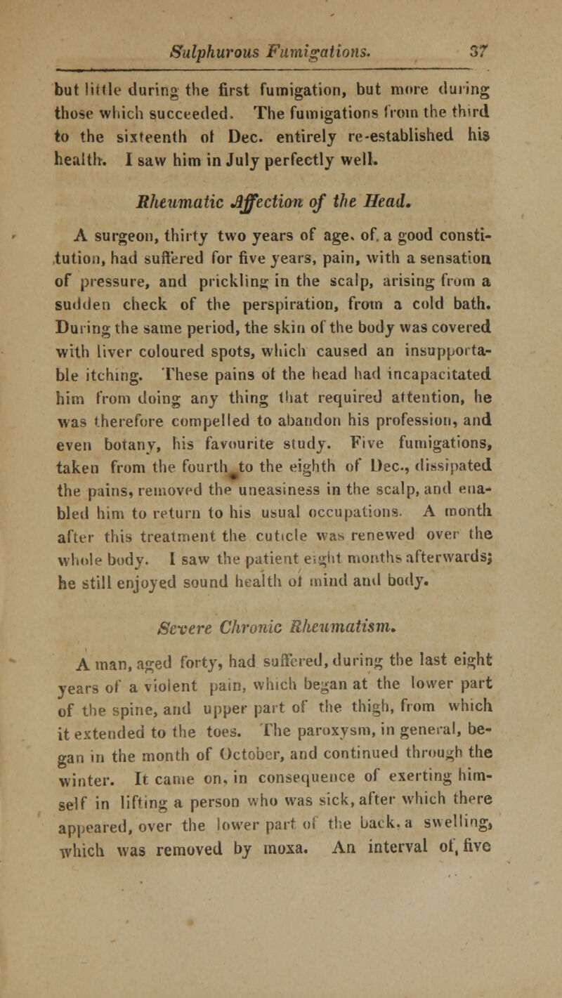 but little during the first fumigation, but more during those which succeeded. The fumigations from the third to the sixteenth of Dec. entirely re-established his health. I saw him in July perfectly well. Rheumatic affection of the Head, A surgeon, thirty two years of age. of. a good consti- tution, had suffered for five years, pain, with a sensation of pressure, and prickling in the scalp, arising from a sudden check of the perspiration, from a cold bath. During the same period, the skin of the body was covered with liver coloured spots, which caused an insupporta- ble itching. These pains ot the head had incapacitated him from doing any thing that required attention, he was therefore compelled to abandon his profession, and even botany, his favourite study. Five fumigations, taken from the fouitli^to the eighth of Dec, dissipated the pains, removed the uneasiness in the scalp, and ena- bled him to return to his usual occupations. A month, after this treatment the cuticle was renewed over the whole body. 1 saw the patient e;^iit months afterwards; he still enjoyed sound health ot mind and body. Severe Chronic Rheumatism. A man, aged forty, had suffered, during the last eight years of a violent pain, which began at the lower part of the spine, and upper part of the thigh, from which it extended to the toes. The paroxysm, in general, be- gan in the month of October, and continued through the winter. It came on, in consequence of exerting him- self in lifting a person who was sick, after which there appeared, over the lower part ol the back, a swelling, which was removed by moxa. An interval of, five