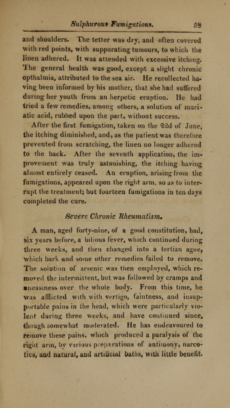 and shoulders. The tetter was dry, and often covered with red points, with suppurating tumours, to which the linen adhered. It was attended with excessive itching. The general health was good, except a slight chronic opthalmia, attributed to the sea air. He recollected ha- ving been informed by his mother, that she had suffered during her youth from an herpetic eruption. He had tried a few remedies, among others, a solution of muri- atic acid, rubbed upon the part, without success. After the first fumigation, taken on the ^2d of June, the itching diminished, and, as the patient was therefore prevented from scratching, the linen no longer adhered to the back. After the seventh application, the im- provement was truly astonishing, the itching having almost entirely ceased. An eruption, arising from the fumigations, appeared upon the right arm, so as to inter- rupt the treatment; but fourteen fumigations in ten days completed the cure. Severe Chronic Rheumatism. A man, aged forty-nine, of a good constitution, had, six years before, a bilious fever, which continued during three weeks, and then changed into a tertian ague, which bark and some other remedies failed to remove. The solution of ar»enic was tnen employed, which re- moved the intermittent, but was followed by cramps and •neasiness over the whole body. From this time, he was afflicted with with vertigo, faintness, and insup- portable pains in the head, which were particularly vio- lent during three weeks, and have continued since, though somewhat moderated. He has endeavoured to remove these pains, which produced a paralysis of the rigut arm, bv various preparations of antimony, narco- tics, and natural, and artificial baths, with little benefit.