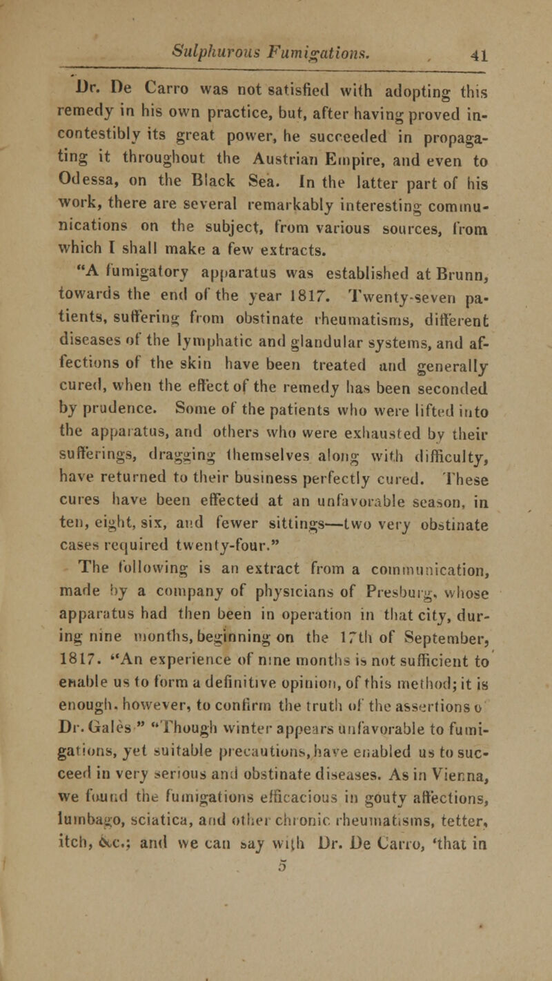 Dr. De Carro was not satisfied with adopting this remedy in his own practice, but, after having proved in- contestibly its great power, he succeeded in propaga- ting it throughout the Austrian Empire, and even to Odessa, on the Black Sea. In the latter part of his work, there are several remarkably interesting commu- nications on the subject, from various sources, from which I shall make a few extracts. A fumigatory apparatus was established at Brunn, towards the end of the year 1817. Twenty-seven pa- tients, suffering from obstinate rheumatisms, different diseases of the lymphatic and glandular systems, and af- fections of the skin have been treated and generally cured, when the effect of the remedy has been seconded by prudence. Some of the patients who were lifted into the apparatus, and others who were exhausted by their sufferings, dragging themselves along with difficulty, have returned to their business perfectly cured. These cures have been effected at an unfavorable season, in ten, eight, six, and fewer sittings—two very obstinate cases required twenty-four. The following is an extract from a communication, made by a company of physicians of Presburg, whose apparatus had then been in operation in that city, dur- ing nine months, beginning on the 17th of September, 1817. An experience of nine months is not sufficient to enable us to form a definitive opinion, of this method; it is enough, however, to confirm the truth of the assertions© Dr. Gales  Though winter appears unfavorable to fumi- gations, yet suitable precautions, have enabled us to suc- ceed in very serious and obstinate diseases. As in Vienna, we found the fumigations efficacious in gouty affections, lumbago, sciatica, and other chronic rheumatisms, tetter, itch, &c.; ami we can &ay with Dr. De Carro, 'that in 5