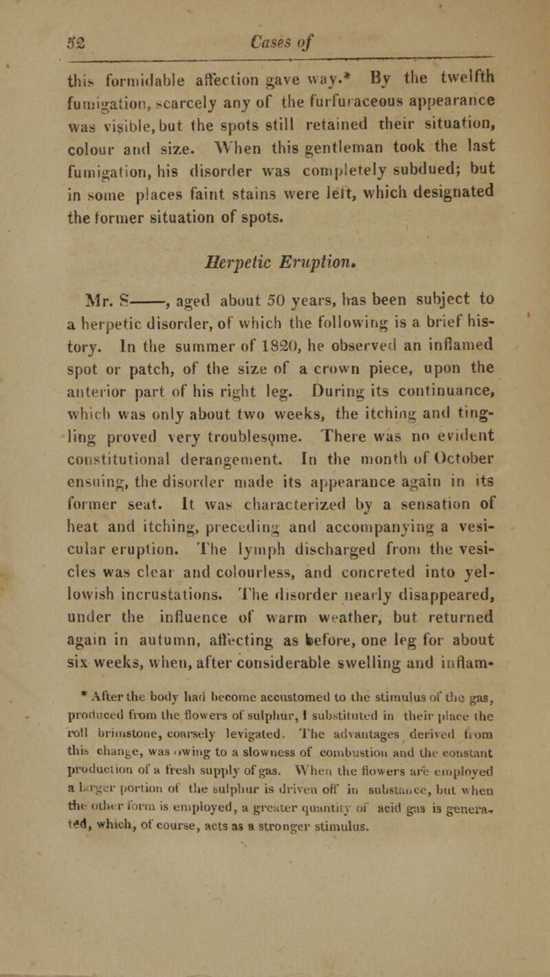 this formidable affection gave way.* By the twelfth fumigation, scarcely any of the furfuiaceous appearance was visible, but the spots still retained their situation, colour and size. When this gentleman took the last fumigation, his disorder was completely subdued; but in some places faint stains were left, which designated the former situation of spots. Herpetic Eruption, Mr. S , aged about 50 years, has been subject to a herpetic disorder, of which the following is a brief his- tory. In the summer of 1820, he observed an inflamed spot or patch, of the size of a crown piece, upon the anterior part, of his right leg. During its continuance, which was only about two weeks, the itching and ting- ling proved very troublesome. There was no evident constitutional derangement. In the month of October ensuing, the disorder made its appearance again in its former seat. It was characterized by a sensation of heat and itching, preceding and accompanying a vesi- cular eruption. The lymph discharged from the vesi- cles was clear and colourless, and concreted into yel- lowish incrustations. The disorder nearly disappeared, under the influence of warm weather, but returned again in autumn, atli-cting as before, one leg for about six weeks, when, after considerable swelling and inflam- * After the body had become accustomed to the stimulus of the gas, produced from the flowers of sulphur,! substituted in their place the roll brimstone, coarsely levigated. The advantages derived from this change, was uwing to a slowness of combustion and the constant production of a fresh supply of gas. When the flowers are employed a larger portion of the sulphur is driven oft' in substance, but when the other form is employed, a greater quantity of acid gas is genera-, ted, which, of course, acts as a stronger stimulus.