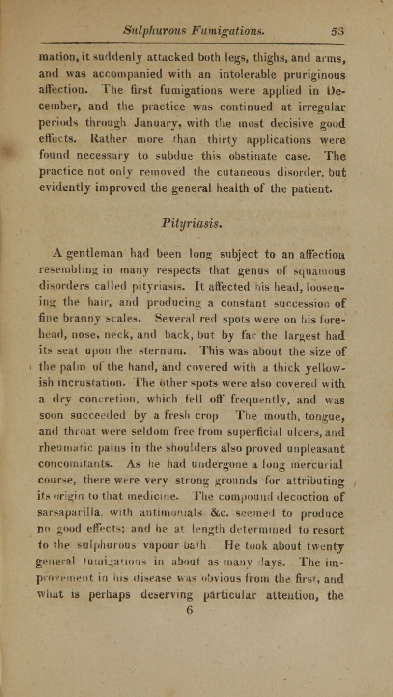 mation, it suddenly attacked both legs, thighs, and arms, and was accompanied with an intolerable pruriginous affection. The first fumigations were applied in De- cember, and the practice was continued at irregular periods through January, with the most decisive good effects. Rather more than thirty applications were found necessary to subdue this obstinate case. The practice not only removed the cutaneous disorder, but evidently improved the general health of the patient. Pityriasis. A gentleman had been long subject to an affection resembling in many respects that genus of squamous disorders called pityriasis. It affected his head, loosen- ing the hair, and producing a constant succession of fine branny scales. Several red spots were on his fore- head, nose, neck, and back, but by far the largest had its? seat upon the sternum. This was about the size of the palm of the hand, and covered with a thick yellow- ish incrustation. The other spots were also covered with a dry concretion, which fell off frequently, and was soon succeeded by a fresh crop The mouth, tongue, and throat were seldom free from superficial ulcers, and rheumatic pains in the shoulders also proved unpleasant concomitants. As he had undergone a long mercurial course, there were verv strong grounds for attributing its origin to that medicine. The compound decoction of sarsaparilla w:th antimonials &c. seemed to produce no good effects; and he a» length determined to resort to the sulphurous vapour L>£.»h He took about twenty genera! fumigations in about as many !ays. The im- provement in ins disease vv-is obvious from the first, and what is perhaps deserving particular attention, the 6