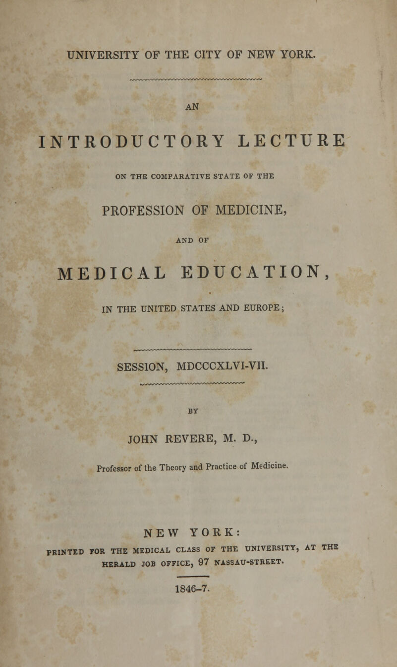 UNIVERSITY OF THE CITY OF NEW YORK. AN INTRODUCTORY LECTURE ON THE COMPARATIVE STATE OF THE PROFESSION OF MEDICINE, AND OF MEDICAL EDUCATION, IN THE UNITED STATES AND EUROPE; SESSION, MDCCCXLVI-VII. JOHN REVERE, M. D., Professor of the Theory and Practice of Medicine. NEW YORK: PRINTED FOR THE MEDICAL CLASS OF THE UNIVERSITY, AT THE HERALD JOB OFFICE, 97 NASSAU-STREET. 1846-7.
