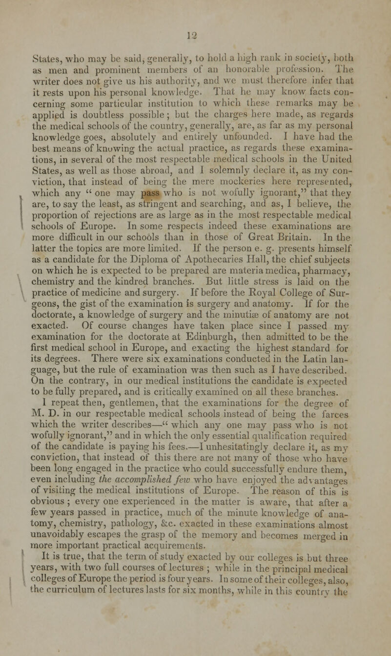 \2 Suites, who may be said, generally, to hold a high rank in society, both as men and prominent members of an honorable profession. The writer does not give us his authority, and we must therefore infer that it rests upon his personal knowledge. That he may know facts con- cerning some particular institution to which these remarks may be applied is doubtless possible; but the charges here made, as regards the medical schools of the country, generally, are, as far as my personal knowledge goes, absolutely and entirely unfounded. I have had the best means of knowing the actual practice, as regards these examina- tions, in several of the most respectable medical schools in the United States, as well as those abroad, and I solemnly declare it, as my con- viction, that instead of being the mere mockeries here represented, which any  one may pass who is not wofully ignorant, that they are, to say the least, as stringent and searching, and as, I believe, the proportion of rejections are as large as in the most respectable medical schools of Europe. In some respects indeed these examinations are more difficult in our schools than in those of Great Britain. In the latter the topics are more limited. If the person e. g. presents himself as a candidate for the Diploma of Apothecaries Hall, the chief subjects on which he is expected to be prepared are materia medica, pharmacy, chemistry and the kindred branches. But little stress is laid on the practice of medicine and surgery. If before the Royal College of Sur- geons, the gist of the examination is surgery and anatomy. If for the doctorate, a knowledge of surgery and the minutiee of anatomy are not exacted. Of course changes have taken place since I passed my examination for the doctorate at Edinburgh, then admitted to be the first medical school in Europe, and exacting the highest standard for its degrees. There were six examinations conducted in the Latin lan- guage, but the rule of examination was then such as I have described. On the contrary, in our medical institutions the candidate is expected to be fully prepared, and is critically examined on all these branches. 1 repeat then, gentlemen, that the examinations for the degree of M. D. in our respectable medical schools instead of being the farces which the writer describes— which any one may pass wTho is not wofully ignorant, and in which the only essential qualification required of the candidate is paying his fees.—I unhesitatingly declare it, as my conviction, that instead of this there are not many of those who have been long engaged in the practice who could successfully endure them, even including the accomplished few who have enjoyed the advantages of visiting the medical institutions of Europe. The reason of this is obvious ; every one experienced in the matter is aware, that after a few years passed in practice, much of the minute knowledge of ana- tomy, chemistry, pathology, &c exacted in these examinations almost unavoidably escapes the grasp of the memory and becomes merged in more important practical acquirements. It is true, that the term of study exacted by our colleges is but three years, with two full courses of lectures ; while in the principal medical colleges of Europe the period is four years. In some of their colleges, also the curriculum of lectures lasts for six months, while in this countrv the