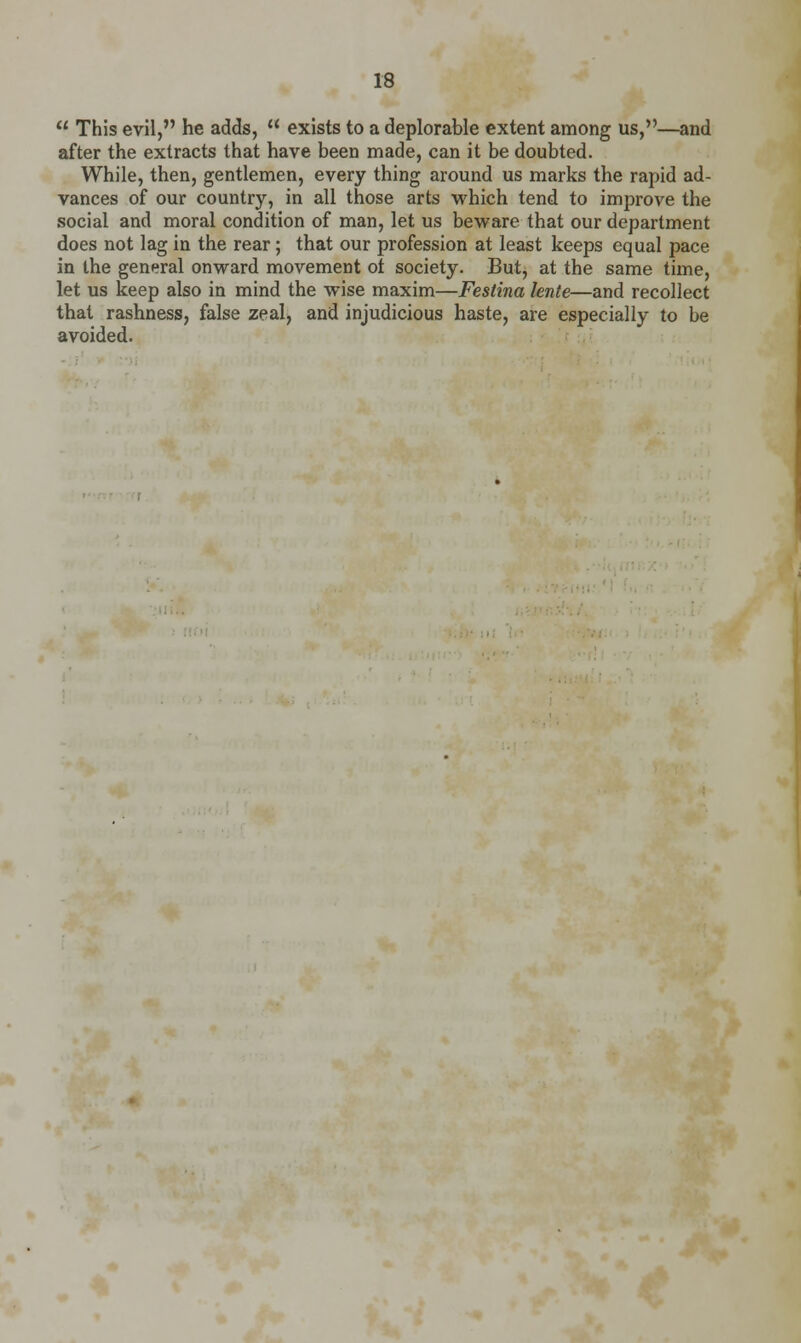 This evil, he adds,  exists to a deplorable extent among us,—and after the extracts that have been made, can it be doubted. While, then, gentlemen, every thing around us marks the rapid ad- vances of our country, in all those arts which tend to improve the social and moral condition of man, let us beware that our department does not lag in the rear; that our profession at least keeps equal pace in the general onward movement ot society. But, at the same time, let us keep also in mind the wise maxim—Festina lente—and recollect that rashness, false zeal, and injudicious haste, are especially to be avoided.