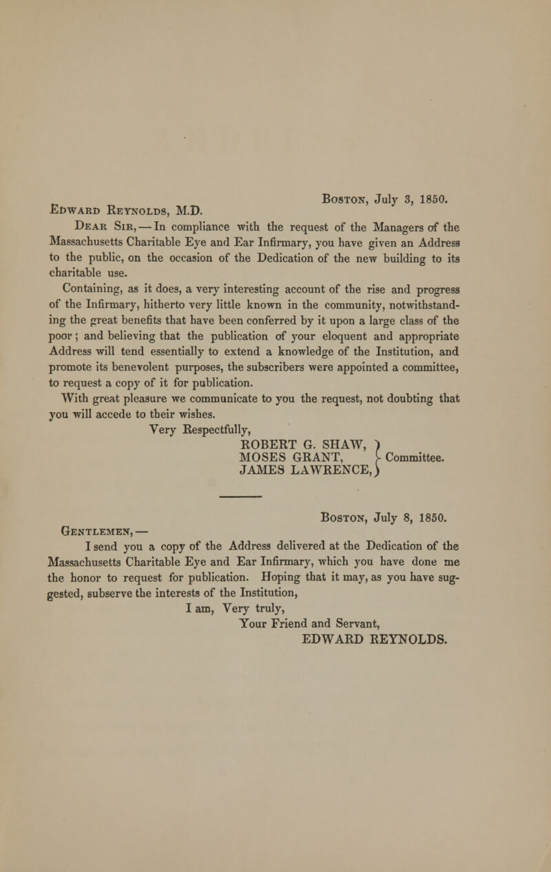 Edward Reynolds, M.D. Dear Sir, — In compliance with the request of the Managers of the Massachusetts Charitable Eye and Ear Infirmary, you have given an Address to the public, on the occasion of the Dedication of the new building to its charitable use. Containing, as it does, a very interesting account of the rise and progress of the Infirmary, hitherto very little known in the community, notwithstand- ing the great benefits that have been conferred by it upon a large class of the poor; and believing that the publication of your eloquent and appropriate Address will tend essentially to extend a knowledge of the Institution, and promote its benevolent purposes, the subscribers were appointed a committee, to request a copy of it for publication. With great pleasure we communicate to you the request, not doubting that you will accede to their wishes. Very Respectfully, ROBERT G. SHAW, ) MOSES GRANT, f. Committee. JAMES LAWRENCE,) Boston, July 8, 1850. Gentlemen, — I send you a copy of the Address delivered at the Dedication of the Massachusetts Charitable Eye and Ear Infirmary, which you have done me the honor to request for publication. Hoping that it may, as you have sug- gested, subserve the interests of the Institution, I am, Very truly, Your Friend and Servant, EDWARD REYNOLDS.