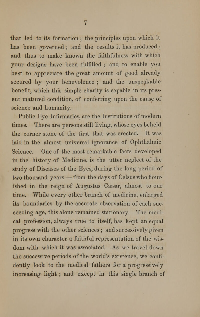 that led to its formation ; the principles upon which it has been governed; and the results it has produced ; and thus to make known the faithfulness with which your designs have been fulfilled ; and to enable you best to appreciate the great amount of good already secured by your benevolence ; and the unspeakable benefit, which this simple charity is capable in its pres- ent matured condition, of conferring upon the cause of science and humanity. Public Eye Infirmaries, are the Institutions of modern times. There are persons still living, whose eyes beheld the corner stone of the first that was erected. It was laid in the almost universal ignorance of Ophthalmic Science. One of the most remarkable facts developed in the history of Medicine, is the utter neglect of the study of Diseases of the Eyes, during the long period of two thousand years — from the days of Celsus who flour- ished in the reign of Augustus Ceesar, almost to our time. While every other branch of medicine, enlarged its boundaries by the accurate observation of each suc- ceeding age, this alone remained stationary. The medi- cal profession, always true to itself, has kept an equal progress with the other sciences ; and successively given in its own character a faithful representation of the wis- dom with which it was associated. As we travel down the successive periods of the world's existence, we confi- dently look to the medical fathers for a progressively increasing light ; and except in this single branch of