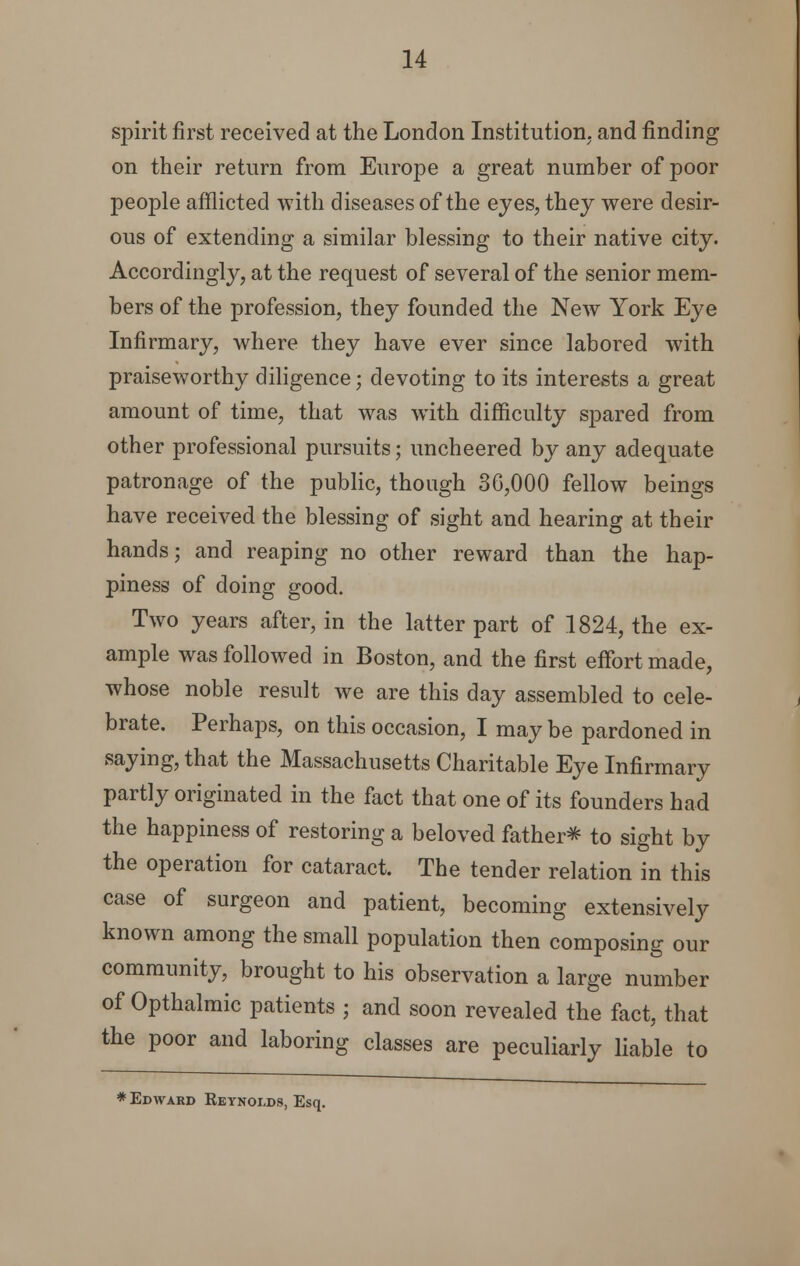 spirit first received at the London Institution, and finding on their return from Europe a great number of poor people afflicted with diseases of the eyes, they were desir- ous of extending a similar blessing to their native city. Accordingly, at the request of several of the senior mem- bers of the profession, they founded the New York Eye Infirmary, where they have ever since labored with praiseworthy diligence; devoting to its interests a great amount of time, that was writh difficulty spared from other professional pursuits; uncheered by any adequate patronage of the public, though 36,000 fellow beings have received the blessing of sight and hearing at their hands; and reaping no other reward than the hap- piness of doing good. Two years after, in the latter part of 1824, the ex- ample was followed in Boston, and the first effort made, whose noble result we are this day assembled to cele- brate. Perhaps, on this occasion, I maybe pardoned in saying, that the Massachusetts Charitable Eye Infirmary partly originated in the fact that one of its founders had the happiness of restoring a beloved father* to sight by the operation for cataract. The tender relation in this case of surgeon and patient, becoming extensively known among the small population then composing our community, brought to his observation a large number of Opthalmic patients ; and soon revealed the fact, that the poor and laboring classes are peculiarly liable to * Edward Eeynolds, Esq.