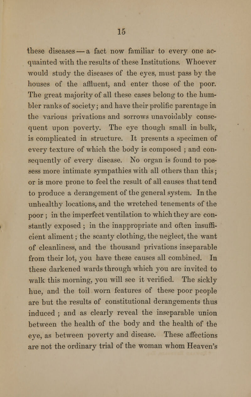 these diseases — a fact now familiar to every one ac- quainted with the results of these Institutions. Whoever would study the diseases of the eyes, must pass by the houses of the affluent, and enter those of the poor. The great majority of all these cases belong to the hum- bler ranks of society; and have their prolific parentage in the various privations and sorrows unavoidably conse- quent upon poverty. The eye though small in bulk, is complicated in structure. It presents a specimen of every texture of which the body is composed ; and con- sequently of every disease. No organ is found to pos- sess more intimate sympathies with all others than this; or is more prone to feel the result of all causes that tend to produce a derangement of the general system. In the unhealthy locations, and the wretched tenements of the poor ; in the imperfect ventilation to which they are con- stantly exposed ; in the inappropriate and often insuffi- cient aliment; the scanty clothing, the neglect, the want of cleanliness, and the thousand privations inseparable from their lot, you have these causes all combined. In these darkened wards through which you are invited to walk this morning, you will see it verified. The sickly hue, and the toil worn features of these poor people are but the results of constitutional derangements thus induced ; and as clearly reveal the inseparable union between the health of the body and the health of the eye, as between poverty and disease. These affections are not the ordinary trial of the woman whom Heaven's