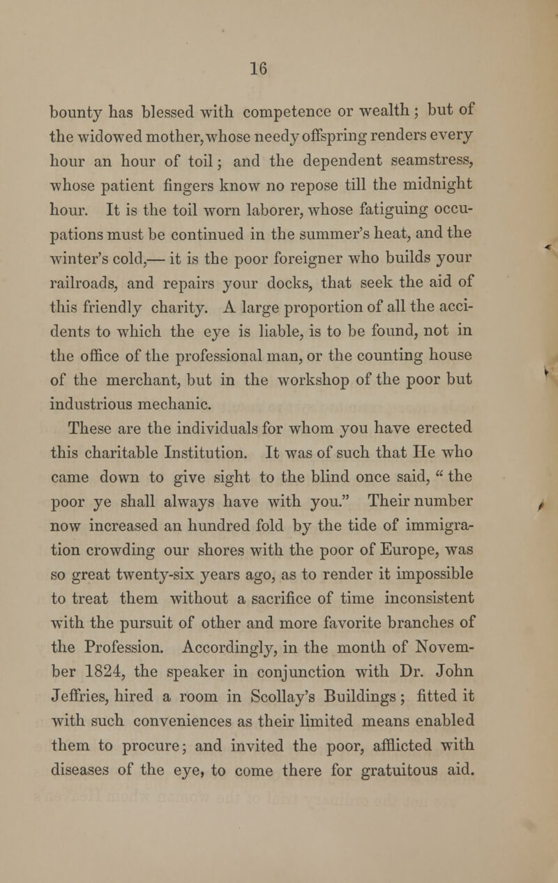 bounty has blessed with competence or wealth ; but of the widowed mother, whose needy offspring renders every hour an hour of toil; and the dependent seamstress, whose patient fingers know no repose till the midnight hour. It is the toil worn laborer, whose fatiguing occu- pations must be continued in the summer's heat, and the winter's cold,— it is the poor foreigner who builds your railroads, and repairs your docks, that seek the aid of this friendly charity. A large proportion of all the acci- dents to which the eye is liable, is to be found, not in the office of the professional man, or the counting house of the merchant, but in the workshop of the poor but industrious mechanic. These are the individuals for whom you have erected this charitable Institution. It was of such that He who came down to give sight to the blind once said, a. the poor ye shall always have with you. Their number now increased an hundred fold by the tide of immigra- tion crowding our shores with the poor of Europe, was so great twenty-six years ago, as to render it impossible to treat them without a sacrifice of time inconsistent with the pursuit of other and more favorite branches of the Profession. Accordingly, in the month of Novem- ber 1824, the speaker in conjunction with Dr. John Jeffries, hired a room in Scollay's Buildings; fitted it with such conveniences as their limited means enabled them to procure; and invited the poor, afflicted with diseases of the eye, to come there for gratuitous aid.