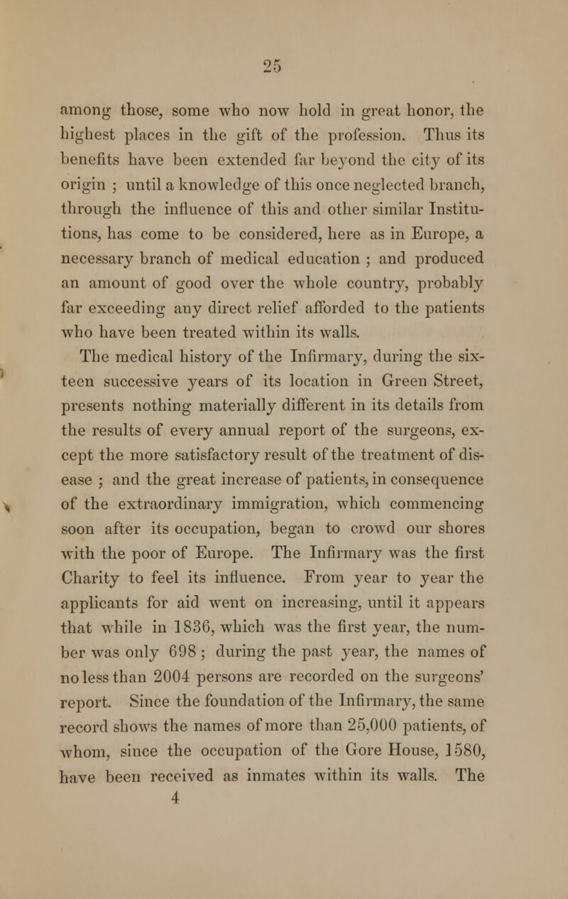 among those, some who now hold in great honor, the highest places in the gift of the profession. Thus its benefits have been extended far beyond the city of its origin ; until a knowledge of this once neglected branch, through the influence of this and other similar Institu- tions, has come to be considered, here as in Europe, a necessary branch of medical education ; and produced an amount of good over the whole country, probably far exceeding any direct relief afforded to the patients who have been treated within its walls. The medical history of the Infirmary, during the six- teen successive years of its location in Green Street, presents nothing materially different in its details from the results of every annual report of the surgeons, ex- cept the more satisfactory result of the treatment of dis- ease ; and the great increase of patients, in consequence of the extraordinary immigration, which commencing soon after its occupation, began to crowd our shores with the poor of Europe. The Infirmary was the first Charity to feel its influence. From year to year the applicants for aid went on increasing, until it appears that while in 1836, which was the first year, the num- ber was only 698 ; during the past year, the names of no less than 2004 persons are recorded on the surgeons' report. Since the foundation of the Infirmary, the same record shows the names of more than 25,000 patients, of whom, since the occupation of the Gore House, 1580, have been received as inmates within its walls. The 4