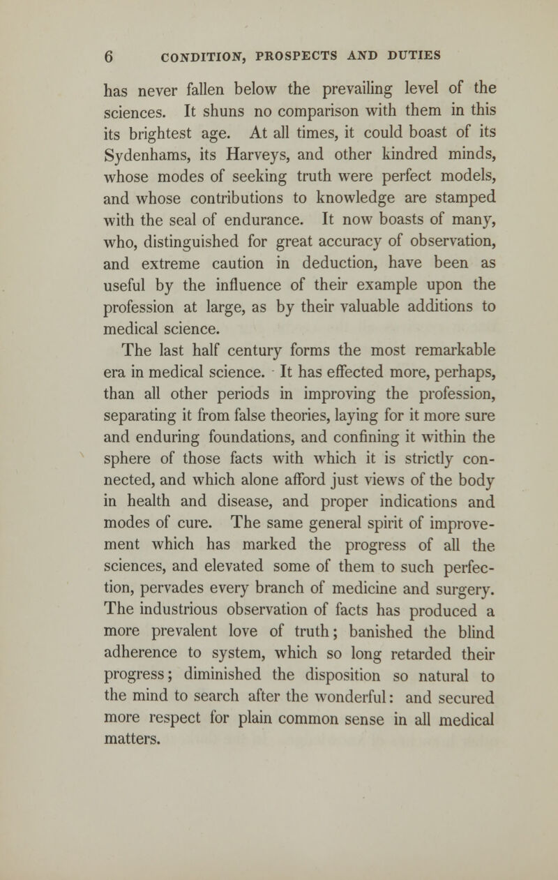 has never fallen below the prevailing level of the sciences. It shuns no comparison with them in this its brightest age. At all times, it could boast of its Sydenhams, its Harveys, and other kindred minds, whose modes of seeking truth were perfect models, and whose contributions to knowledge are stamped with the seal of endurance. It now boasts of many, who, distinguished for great accuracy of observation, and extreme caution in deduction, have been as useful by the influence of their example upon the profession at large, as by their valuable additions to medical science. The last half century forms the most remarkable era in medical science. It has effected more, perhaps, than all other periods in improving the profession, separating it from false theories, laying for it more sure and enduring foundations, and confining it within the sphere of those facts with which it is strictly con- nected, and which alone afford just views of the body in health and disease, and proper indications and modes of cure. The same general spirit of improve- ment which has marked the progress of all the sciences, and elevated some of them to such perfec- tion, pervades every branch of medicine and surgery. The industrious observation of facts has produced a more prevalent love of truth; banished the blind adherence to system, which so long retarded their progress; diminished the disposition so natural to the mind to search after the wonderful: and secured more respect for plain common sense in all medical matters.