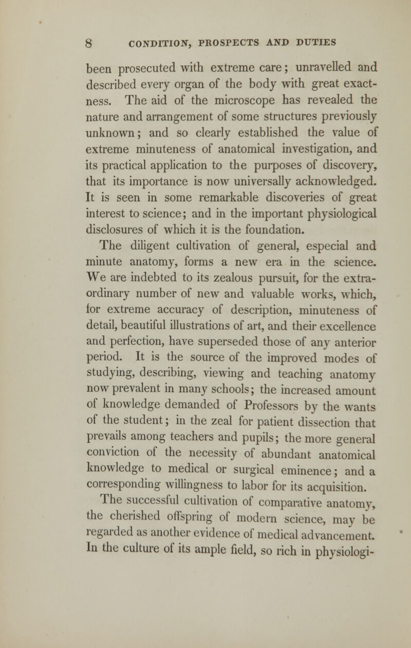 been prosecuted with extreme care; unravelled and described every organ of the body with great exact- ness. The aid of the microscope has revealed the nature and arrangement of some structures previously unknown; and so clearly established the value of extreme minuteness of anatomical investigation, and its practical application to the purposes of discovery, that its importance is now universally acknowledged. It is seen in some remarkable discoveries of great interest to science; and in the important physiological disclosures of which it is the foundation. The diligent cultivation of general, especial and minute anatomy, forms a new era in the science. We are indebted to its zealous pursuit, for the extra- ordinary number of new and valuable works, which, for extreme accuracy of description, minuteness of detail, beautiful illustrations of art, and their excellence and perfection, have superseded those of any anterior period. It is the source of the improved modes of studying, describing, viewing and teaching anatomy now prevalent in many schools; the increased amount of knowledge demanded of Professors by the wants of the student; in the zeal for patient dissection that prevails among teachers and pupils; the more general conviction of the necessity of abundant anatomical knowledge to medical or surgical eminence; and a corresponding willingness to labor for its acquisition. The successful cultivation of comparative anatomy, the cherished offspring of modern science, may be regarded as another evidence of medical advancement. In the culture of its ample field, so rich in physiologi-