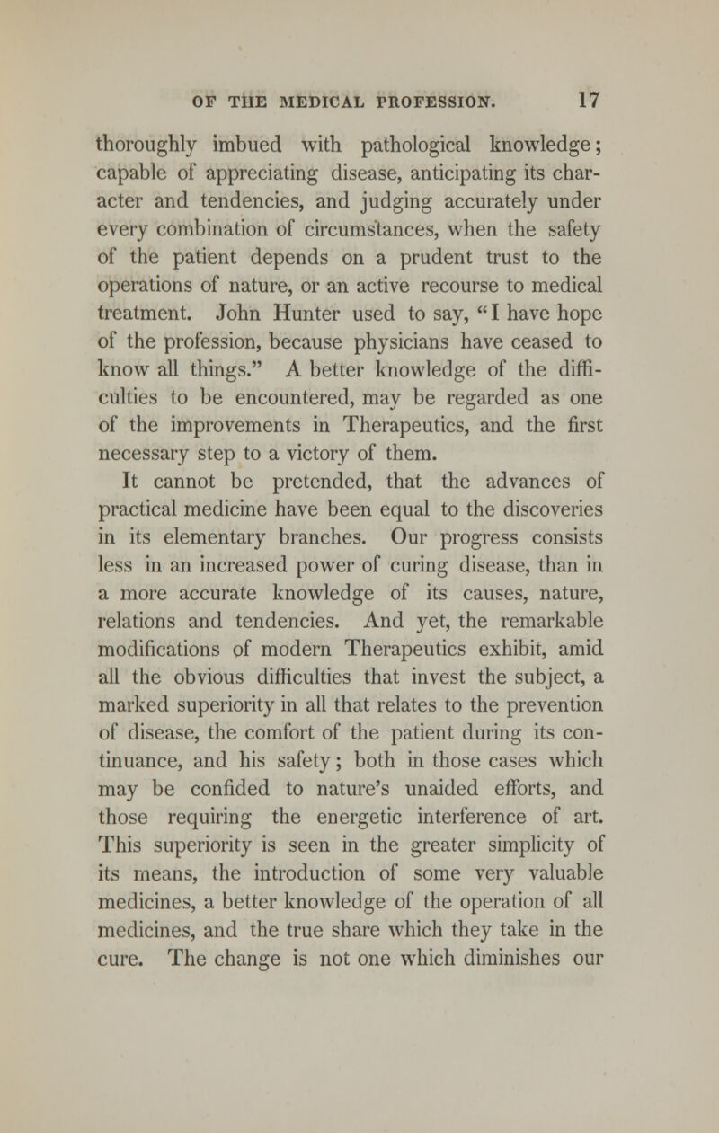 thoroughly imbued with pathological knowledge; capable of appreciating disease, anticipating its char- acter and tendencies, and judging accurately under every combination of circumstances, when the safety of the patient depends on a prudent trust to the operations of nature, or an active recourse to medical treatment. John Hunter used to say, I have hope of the profession, because physicians have ceased to know all things. A better knowledge of the diffi- culties to be encountered, may be regarded as one of the improvements in Therapeutics, and the first necessary step to a victory of them. It cannot be pretended, that the advances of practical medicine have been equal to the discoveries in its elementary branches. Our progress consists less in an increased power of curing disease, than in a more accurate knowledge of its causes, nature, relations and tendencies. And yet, the remarkable modifications of modern Therapeutics exhibit, amid all the obvious difficulties that invest the subject, a marked superiority in all that relates to the prevention of disease, the comfort of the patient during its con- tinuance, and his safety; both in those cases which may be confided to nature's unaided efforts, and those requiring the energetic interference of art. This superiority is seen in the greater simplicity of its means, the introduction of some very valuable medicines, a better knowledge of the operation of all medicines, and the true share which they take in the cure. The change is not one which diminishes our