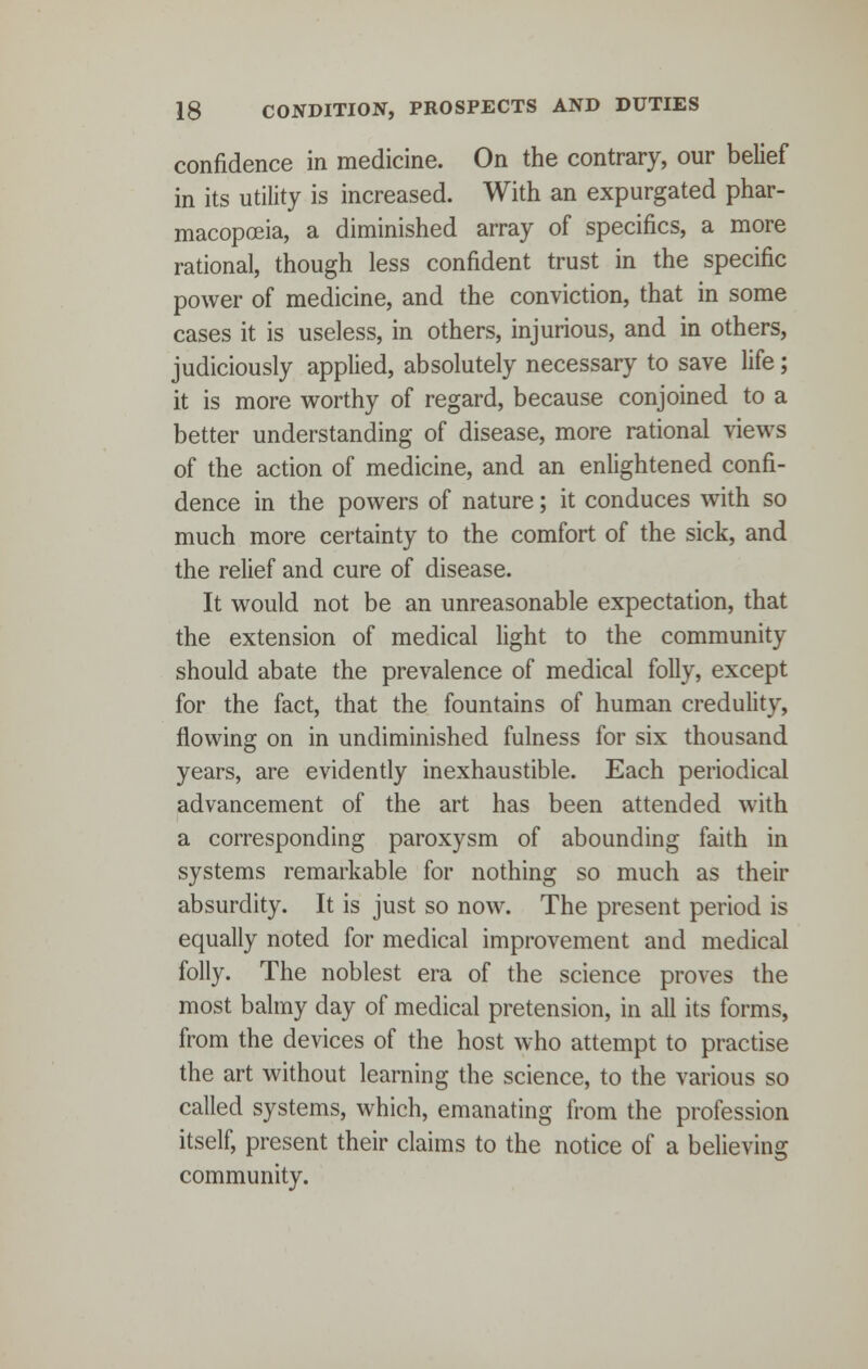 confidence in medicine. On the contrary, our belief in its utility is increased. With an expurgated phar- macopoeia, a diminished array of specifics, a more rational, though less confident trust in the specific power of medicine, and the conviction, that in some cases it is useless, in others, injurious, and in others, judiciously applied, absolutely necessary to save life; it is more worthy of regard, because conjoined to a better understanding of disease, more rational views of the action of medicine, and an enlightened confi- dence in the powers of nature; it conduces with so much more certainty to the comfort of the sick, and the relief and cure of disease. It would not be an unreasonable expectation, that the extension of medical light to the community should abate the prevalence of medical folly, except for the fact, that the fountains of human credulity, flowing on in undiminished fulness for six thousand years, are evidently inexhaustible. Each periodical advancement of the art has been attended with a corresponding paroxysm of abounding faith in systems remarkable for nothing so much as their absurdity. It is just so now. The present period is equally noted for medical improvement and medical folly. The noblest era of the science proves the most balmy day of medical pretension, in all its forms, from the devices of the host who attempt to practise the art without learning the science, to the various so called systems, which, emanating from the profession itself, present their claims to the notice of a believing community.