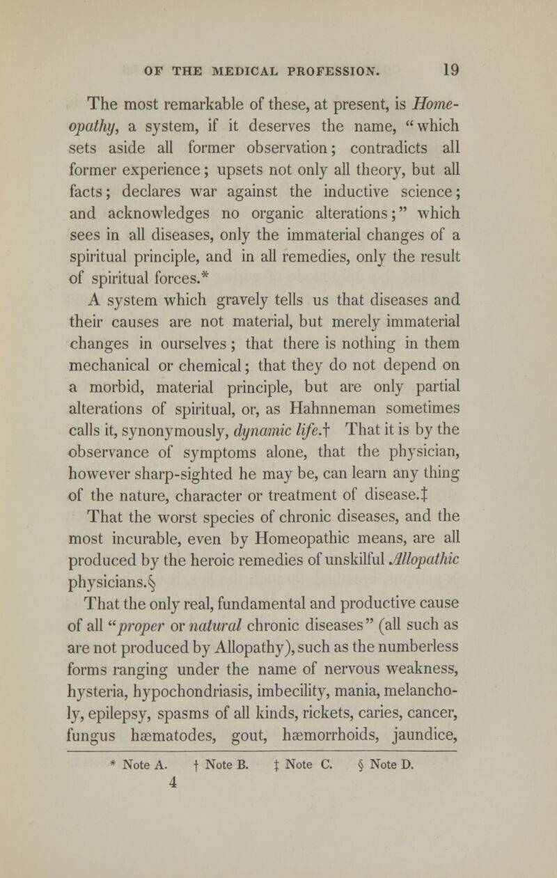 The most remarkable of these, at present, is Home- opathy, a system, if it deserves the name, which sets aside all former observation; contradicts all former experience; upsets not only all theory, but all facts; declares war against the inductive science; and acknowledges no organic alterations; which sees in all diseases, only the immaterial changes of a spiritual principle, and in all remedies, only the result of spiritual forces.* A system which gravely tells us that diseases and their causes are not material, but merely immaterial changes in ourselves; that there is nothing in them mechanical or chemical; that they do not depend on a morbid, material principle, but are only partial alterations of spiritual, or, as Hahnneman sometimes calls it, synonymously, dynamic life.f That it is by the observance of symptoms alone, that the physician, however sharp-sighted he may be, can learn any thing of the nature, character or treatment of disease.! That the worst species of chronic diseases, and the most incurable, even by Homeopathic means, are all produced by the heroic remedies of unskilful Allopathic physicians.^ That the only real, fundamental and productive cause of all proper or natural chronic diseases (all such as are not produced by Allopathy), such as the numberless forms ranging under the name of nervous weakness, hysteria, hypochondriasis, imbecility, mania, melancho- ly, epilepsy, spasms of all kinds, rickets, caries, cancer, fungus haematodes, gout, haemorrhoids, jaundice, * Note A. f Note B. % Note C. § Note D. 4