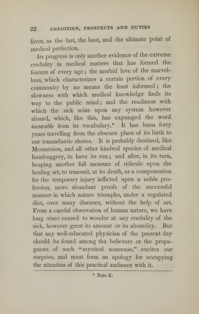 favor, as the last, the best, and the ultimate point of medical perfection. Its progress is only another evidence of the extreme credulity in medical matters that has formed the feature of every age; the morbid love of the marvel- lous, which characterizes a certain portion of every community by no means the least informed; the slowness with which medical knowledge finds its way to the public mind; and the readiness with which the sick seize upon any system however absurd, which, like this, has expunged the word incurable from its vocabulary.* It has been forty years travelling from the obscure place of its birth to our transatlantic shores. It is probably destined, like Mesmerism, and all other kindred species of medical humbuggery, to have its run; and after, in its turn, heaping another full measure of ridicule upon the healing art, to transmit, at its death, as a compensation for the temporary injury inflicted upon a noble pro- fession, more abundant proofs of the successful manner in which nature triumphs, under a regulated diet, over many diseases, without the help of art. From a careful observation of human nature, wTe have long since ceased to wonder at any credulity of the sick, however great its amount or its absurdity. But that any well-educated physician of the present day should be found among the believers or the propa- gators of such mystical nonsense, excites our surprise, and must form an apology for occupying the attention of this practical audience with it. * Note K.