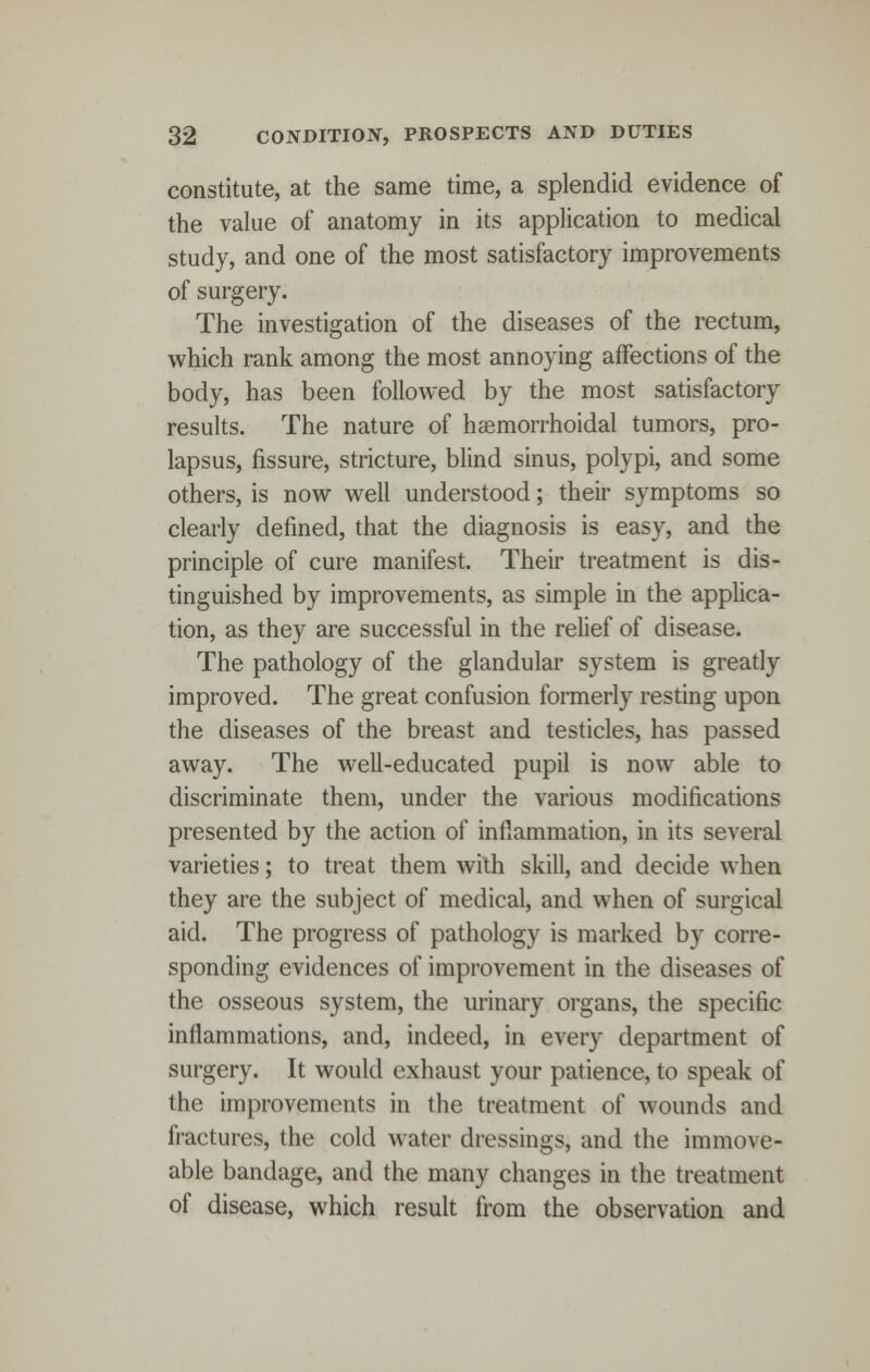 constitute, at the same time, a splendid evidence of the value of anatomy in its application to medical study, and one of the most satisfactory improvements of surgery. The investigation of the diseases of the rectum, which rank among the most annoying affections of the body, has been followed by the most satisfactory results. The nature of hemorrhoidal tumors, pro- lapsus, fissure, stricture, blind sinus, polypi, and some others, is now well understood; their symptoms so clearly defined, that the diagnosis is easy, and the principle of cure manifest. Their treatment is dis- tinguished by improvements, as simple in the applica- tion, as they are successful in the relief of disease. The pathology of the glandular system is greatly improved. The great confusion formerly resting upon the diseases of the breast and testicles, has passed away. The well-educated pupil is now able to discriminate them, under the various modifications presented by the action of inflammation, in its several varieties; to treat them with skill, and decide when they are the subject of medical, and when of surgical aid. The progress of pathology is marked by corre- sponding evidences of improvement in the diseases of the osseous system, the urinary organs, the specific inflammations, and, indeed, in every department of surgery. It would exhaust your patience, to speak of the improvements in the treatment of wounds and fractures, the cold water dressings, and the immove- able bandage, and the many changes in the treatment of disease, which result from the observation and