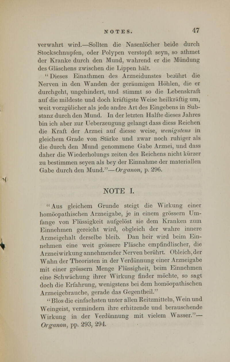 verwahrt wird.—Sollten die Nasenlocher beide durch Stockschnupfen, oder Polypen verstopft seyn, so athmet der Kranke durch den Mund, wahrend er die Miindung des Glaschens zwischen die Lippen halt.  Dieses Einathmen des Arzneidunstes bejuhrt die Nerven in den Wanden der geraumigen Hohlen, die er durchgeht, ungehindert, und stimmt so die Lebenskraft auf die mildeste und doch kraftigste Weise heilkraftig urn, weit vorzgiilicher als jede andre Art des Eingebens in Sub- stanz durch den Mund. In der letzten Halfte dieses Jahres bin ich aber zur Ueberzeugung gelangt dass diess Reichen die Kraft der Arznei auf diesse weise, wenigstens in gleichem Grade von Starke und zwar noch ruhiger als die durch den Mund genommene Gabe Arznei, und dass daher die Wiederholungs zeiten des Reichens nicht kiirzer zu bestimmen seyen als bey der Einnahme der materiallen Gabe durch den Mund.—Organon, p. 296. NOTE I. Aus gleichem Grande steigt die Wirkung einer homoopathischen Arzneigabe, je in einem grossem Um- fange von Fliissigkeit aufgelost sie dem Kranken zum Einnehmen gereicht wird, obgleich der wahre innere Arzneigehalt derselbe bleib. Dan heir wird beim Ein- nehmen eine weit grossere Flasche empfindlischer, die Arznei wirkung annehmender Nerven beriihrt. Obleich, der Wahn der Theoristen in der Yerdunnung einer Arzneigabe mit einer grossern Menge Fliissigheit, beim Einnehmen eine Schwachung ihrer Wirkung finder mochte, so sagt doch die Erfahrung, wenigstens bei dem homoopathischen Arzneigebrauche, gerade das Gegentheil.  Bios die einfachsten unter alien Reitzmitteln, Wein und Weingeist, vermindem ihre erhitzende und berauschende Wirkung in der Verdiinnung mit vielem Wasser.— Organon, pp. 293, 294.