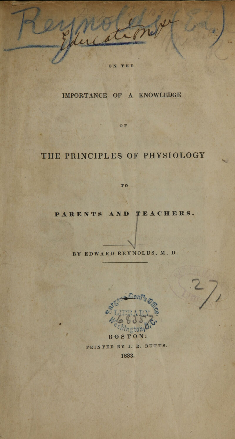 O N T H E IMPORTANCE OF A KNOWLEDGE THE PRINCIPLES OF PHYSIOLOGY TO PARENTS AND TEACHERS 4 BY EDWARD REYNOLDS, M. D. 2, BOSTON: 1833. /