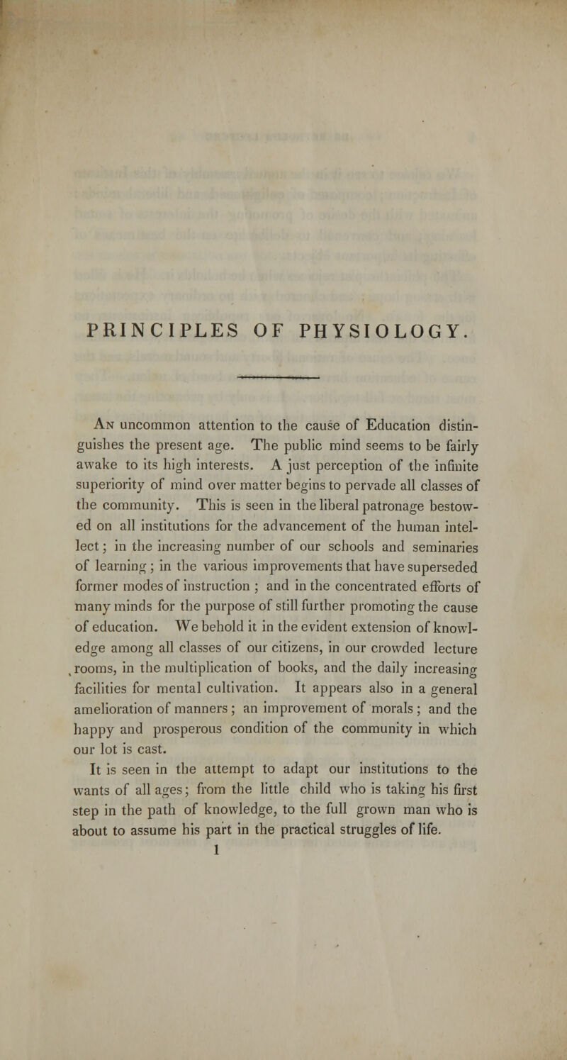 PRINCIPLES OF PHYSIOLOGY. An uncommon attention to the cause of Education distin- guishes the present age. The public mind seems to be fairly- awake to its high interests. A just perception of the infinite superiority of mind over matter begins to pervade all classes of the community. This is seen in the liberal patronage bestow- ed on all institutions for the advancement of the human intel- lect ; in the increasing number of our schools and seminaries of learning; in the various improvements that have superseded former modes of instruction ; and in the concentrated efforts of many minds for the purpose of still further promoting the cause of education. We behold it in the evident extension of knowl- edge among all classes of our citizens, in our crowded lecture , rooms, in the multiplication of books, and the daily increasing facilities for mental cultivation. It appears also in a general amelioration of manners ; an improvement of morals ; and the happy and prosperous condition of the community in which our lot is cast. It is seen in the attempt to adapt our institutions to the wants of all ages; from the little child who is taking his first step in the path of knowledge, to the full grown man who is about to assume his part in the practical struggles of life. 1