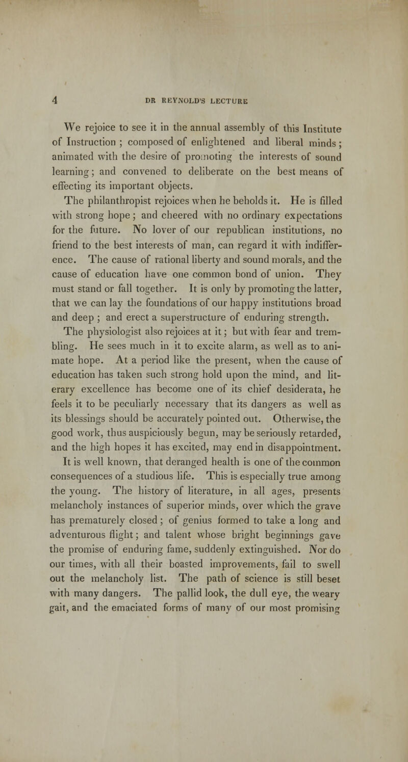 We rejoice to see it in the annual assembly of this Institute of Instruction ; composed of enlightened and liberal minds ; animated with the desire of promoting the interests of sound learning; and convened to deliberate on the best means of effecting its important objects. The philanthropist rejoices when he beholds it. He is filled with strong hope; and cheered with no ordinary expectations for the future. No lover of our republican institutions, no friend to the best interests of man, can regard it with indiffer- ence. The cause of rational liberty and sound morals, and the cause of education have one common bond of union. They must stand or fall together. It is only by promoting the latter, that we can lay the foundations of our happy institutions broad and deep ; and erect a superstructure of enduring strength. The physiologist also rejoices at it; but with fear and trem- bling. He sees much in it to excite alarm, as well as to ani- mate hope. At a period like the present, when the cause of education has taken such strong hold upon the mind, and lit- erary excellence has become one of its chief desiderata, he feels it to be peculiarly necessary that its dangers as well as its blessings should be accurately pointed out. Otherwise, the good work, thus auspiciously begun, may be seriously retarded, and the high hopes it has excited, may end in disappointment. It is well known, that deranged health is one of the common consequences of a studious life. This is especially true among the young. The history of literature, in all ages, presents melancholy instances of superior minds, over which the grave has prematurely closed; of genius formed to take a long and adventurous flight; and talent whose bright beginnings gave the promise of enduring fame, suddenly extinguished. Nor do our times, with all their boasted improvements, fail to swell out the melancholy list. The path of science is still beset with many dangers. The pallid look, the dull eye, the weary gait, and the emaciated forms of many of our most promising