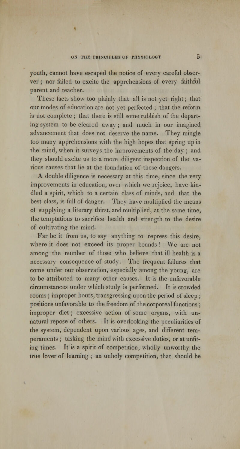 youth, cannot have escaped the notice of every careful obser- ver ; nor failed to excite the apprehensions of every faithful parent and teacher. These facts show too plainly that all is not yet right; that our modes of education are not yet perfected ; that the reform is not complete ; that there is still some rubbish of the depart- ing system to be cleared away; and much in our imagined advancement that does not deserve the name. They mingle too many apprehensions with the high hopes that spring up in the mind, when it surveys the improvements of the day ; and they should excite us to a more diligent inspection of the va- rious causes that lie at the foundation of these dangers. A double diligence is necessary at this time, since the very improvements in education, over which we rejoice, have kin- dled a spirit, which to a certain class of minds, and that the best class, is full of danger. They have multiplied the means of supplying a literary thirst, and multiplied, at the same time, the temptations to sacrifice health and strength to the desire of cultivating the mind. Far be it from us, to say anything to repress this desire, where it does not exceed its proper bounds! We are not among the number of those who believe that ill health is a necessary consequence of study. The frequent failures that come under our observation, especially among the young, are to be attributed to many other causes. It is the unfavorable circumstances under which study is performed. It is crowded rooms ; improper hours, transgressing upon the period of sleep ; positions unfavorable to the freedom of the corporeal functions ; improper diet; excessive action of some organs, with un- natural repose of others. It is overlooking the peculiarities of the system, dependent upon various ages, and different tem- peraments ; tasking the mind with excessive duties, or at unfit- ing times. It is a spirit of competition, wholly unworthy the true lover of learning ; an unholy competition, that should be