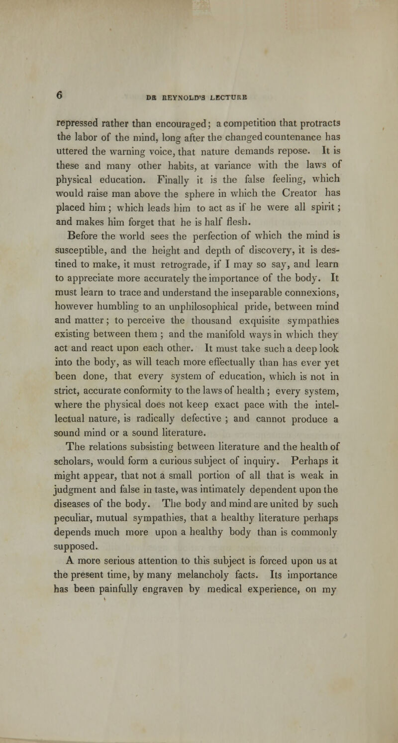repressed rather than encouraged; a competition that protracts the labor of the mind, long after the changed countenance has uttered the warning voice, that nature demands repose. It is these and many other habits, at variance with the laws of physical education. Finally it is the false feeling, which would raise man above the sphere in which the Creator has placed him; which leads him to act as if he were all spirit; and makes him forget that he is half flesh. Before the world sees the perfection of which the mind is susceptible, and the height and depth of discovery, it is des- tined to make, it must retrograde, if I may so say, and learn to appreciate more accurately the importance of the body. It must learn to trace and understand the inseparable connexions, however humbling to an unphilosophical pride, between mind and matter; to perceive the thousand exquisite sympathies existing between them ; and the manifold ways in which they act and react upon each other. It must take such a deep look into the body, as will teach more effectually than has ever yet been done, that every system of education, which is not in strict, accurate conformity to the laws of health ; every system, where the physical does not keep exact pace with the intel- lectual nature, is radically defective ; and cannot produce a sound mind or a sound literature. The relations subsisting between literature and the health of scholars, would form a curious subject of inquiry. Perhaps it might appear, that not a small portion of all that is weak in judgment and false in taste, was intimately dependent upon the diseases of the body. The body and mind are united by such peculiar, mutual sympathies, that a healthy literature perhaps depends much more upon a healthy body than is commonly supposed. A more serious attention to this subject is forced upon us at the present time, by many melancholy facts. Its importance has been painfully engraven by medical experience, on my