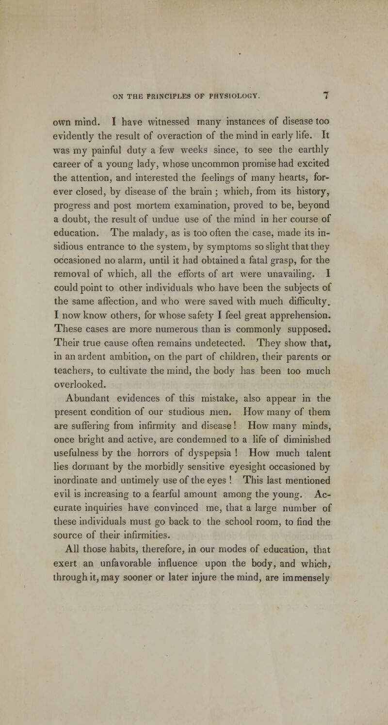 own mind. I have witnessed many instances of disease too evidently the result of overaction of the mind in early life. It was my painful duty a few weeks since, to see the earthly career of a young lady, whose uncommon promise had excited the attention, and interested the feelings of many hearts, for- ever closed, by disease of the brain ; which, from its history, progress and post mortem examination, proved to be, beyond a doubt, the result of undue use of the mind in her course of education. The malady, as is too often the case, made its in- sidious entrance to the system, by symptoms so slight that they occasioned no alarm, until it had obtained a fatal grasp, for the removal of which, all the efforts of art were unavailing. I could point to other individuals who have been the subjects of the same affection, and who were saved with much difficulty. I now know others, for whose safety I feel great apprehension. These cases are more numerous than is commonly supposed. Their true cause often remains undetected. They show that, in an ardent ambition, on the part of children, their parents or teachers, to cultivate the mind, the body has been too much overlooked. Abundant evidences of this mistake, also appear in the present condition of our studious men. How many of them are suffering from infirmity and disease! How many minds, once bright and active, are condemned to a life of diminished usefulness by the horrors of dyspepsia ! How much talent lies dormant by the morbidly sensitive eyesight occasioned by inordinate and untimely use of the eyes ! This last mentioned evil is increasing to a fearful amount among the young. Ac- curate inquiries have convinced me, that a large number of these individuals must go back to the school room, to find the source of their infirmities. All those habits, therefore, in our modes of education, that exert an unfavorable influence upon the body, and which, through it, may sooner or later injure the mind, are immensely