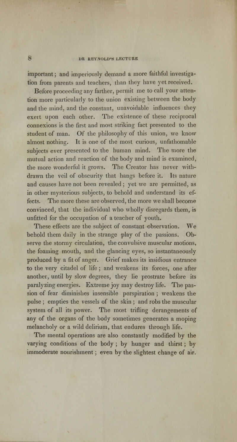important; and imperiously demand a more faithful investiga- tion from parents and teachers, than they have yet received. Before proceeding any farther, permit me to call your atten- tion more particularly to the union existing between the body and the mind, and the constant, unavoidable influences they exert upon each other. The existence of these reciprocal connexions is the first and most striking fact presented to the student of man. Of the philosophy of this union, we know almost nothing. It is one of the most curious, unfathomable subjects ever presented to the human mind. The more the mutual action and reaction of the body and mind is examined, the more wonderful it grows. The Creator has never with- drawn the veil of obscurity that hangs before it. Its nature and causes have not been revealed; yet we are permitted, as in other mysterious subjects, to behold and understand its ef- fects. The more these are observed, the more we shall become convinced, that the individual who wholly disregards them, is unfitted for the occupation of a teacher of youth. These effects are the subject of constant observation. We behold them daily in the strange play of the passions. Ob- serve the stormy circulation, the convulsive muscular motions, the foaming mouth, and the glancing eyes, so instantaneously produced by a fit of anger. Grief makes its insidious entrance to the very citadel of life ; and weakens its forces, one after another, until by slow degrees, they lie prostrate before its paralyzing energies. Extreme joy may destroy life. The pas- sion of fear diminishes insensible perspiration ; weakens the pulse ; empties the vessels of the skin ; and robs the muscular system of all its power. The most trifling derangements of any of the organs of the body sometimes generates a moping melancholy or a wild delirium, that endures through life. The mental operations are also constantly modified by the varying conditions of the body ; by hunger and thirst; by immoderate nourishment; even by the slightest change of air.