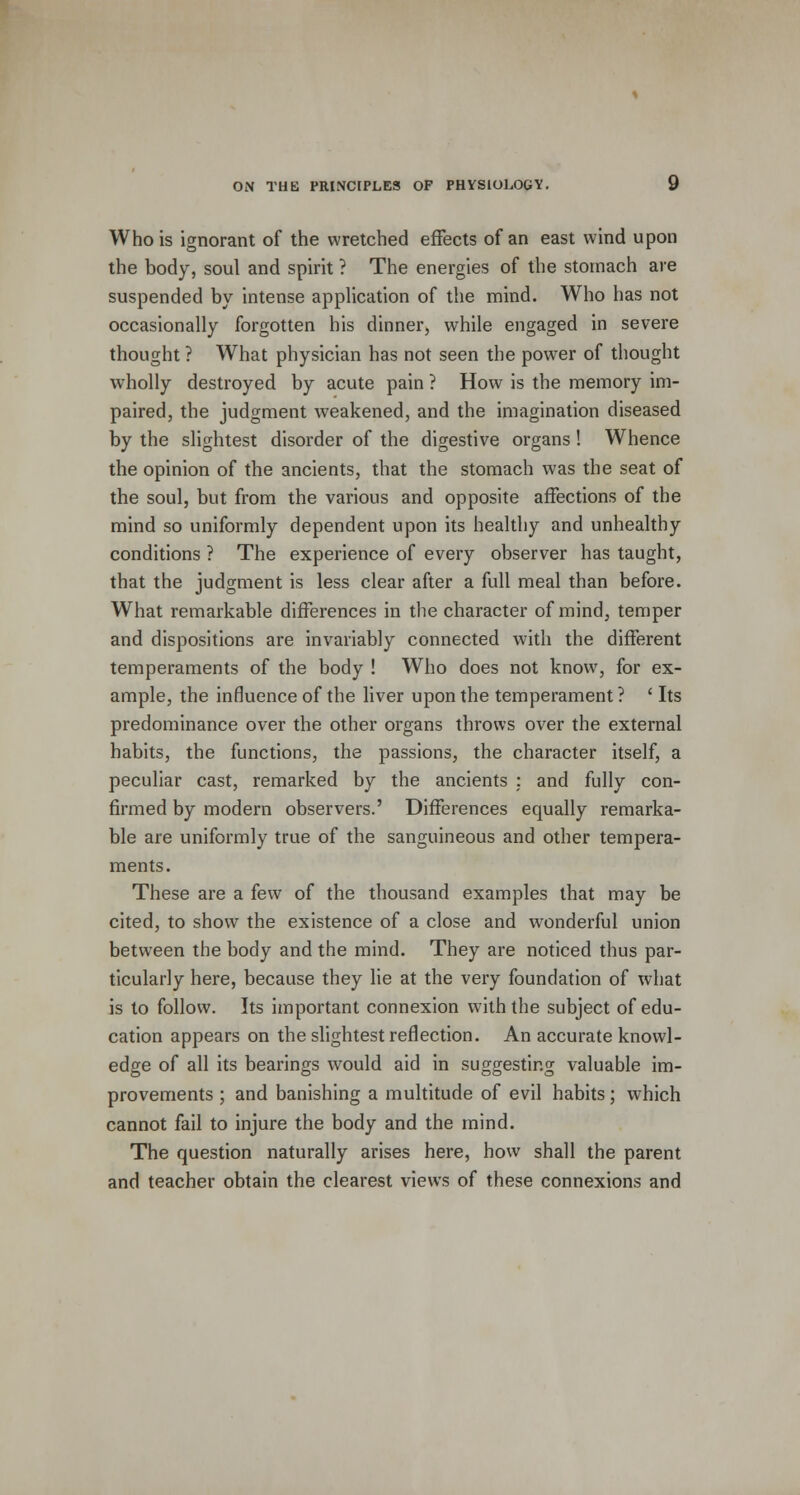 Who is ignorant of the wretched effects of an east wind upon the body, soul and spirit ? The energies of the stomach are suspended by intense application of the mind. Who has not occasionally forgotten his dinner, while engaged in severe thought ? What physician has not seen the power of thought wholly destroyed by acute pain ? How is the memory im- paired, the judgment weakened, and the imagination diseased by the slightest disorder of the digestive organs! Whence the opinion of the ancients, that the stomach was the seat of the soul, but from the various and opposite affections of the mind so uniformly dependent upon its healthy and unhealthy conditions ? The experience of every observer has taught, that the judgment is less clear after a full meal than before. What remarkable differences in the character of mind, temper and dispositions are invariably connected with the different temperaments of the body ! Who does not know, for ex- ample, the influence of the liver upon the temperament ? ' Its predominance over the other organs throws over the external habits, the functions, the passions, the character itself, a peculiar cast, remarked by the ancients : and fully con- firmed by modern observers.' Differences equally remarka- ble are uniformly true of the sanguineous and other tempera- ments. These are a few of the thousand examples that may be cited, to show the existence of a close and wonderful union between the body and the mind. They are noticed thus par- ticularly here, because they lie at the very foundation of what is to follow. Its important connexion with the subject of edu- cation appears on the slightest reflection. An accurate knowl- edge of all its bearings would aid in suggesting valuable im- provements ; and banishing a multitude of evil habits; which cannot fail to injure the body and the mind. The question naturally arises here, how shall the parent and teacher obtain the clearest views of these connexions and