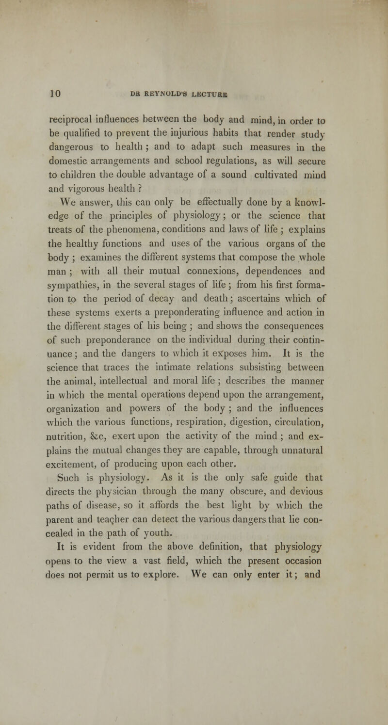 reciprocal influences between the body and mind, in order to be qualified to prevent the injurious habits that render study dangerous to health ; and to adapt such measures in the domestic arrangements and school regulations, as will secure to children the double advantage of a sound cultivated mind and vigorous health ? We answer, this can only be effectually done by a knowl- edge of the principles of physiology; or the science that treats of the phenomena, conditions and laws of life ; explains the healthy functions and uses of the various organs of the body ; examines the different systems that compose the whole man ; with all their mutual connexions, dependences and sympathies, in the several stages of life; from his first forma- tion to the period of decay and death; ascertains which of these systems exerts a preponderating influence and action in the different stages of his being ; and shows the consequences of such preponderance on the individual during their contin- uance ; and the clangers to which it exposes him. It is the science that traces the intimate relations subsisting between the animal, intellectual and moral life ; describes the manner in which the mental operations depend upon the arrangement, organization and powers of the body ; and the influences which the various functions, respiration, digestion, circulation, nutrition, &c, exert upon the activity of the mind ; and ex- plains the mutual changes they are capable, through unnatural excitement, of producing upon each other. Such is physiology. As it is the only safe guide that directs the physician through the many obscure, and devious paths of disease, so it affords the best light by which the parent and teacher can detect the various dangers that lie con- cealed in the path of youth. It is evident from the above definition, that physiology opens to the view a vast field, which the present occasion does not permit us to explore. We can only enter it; and