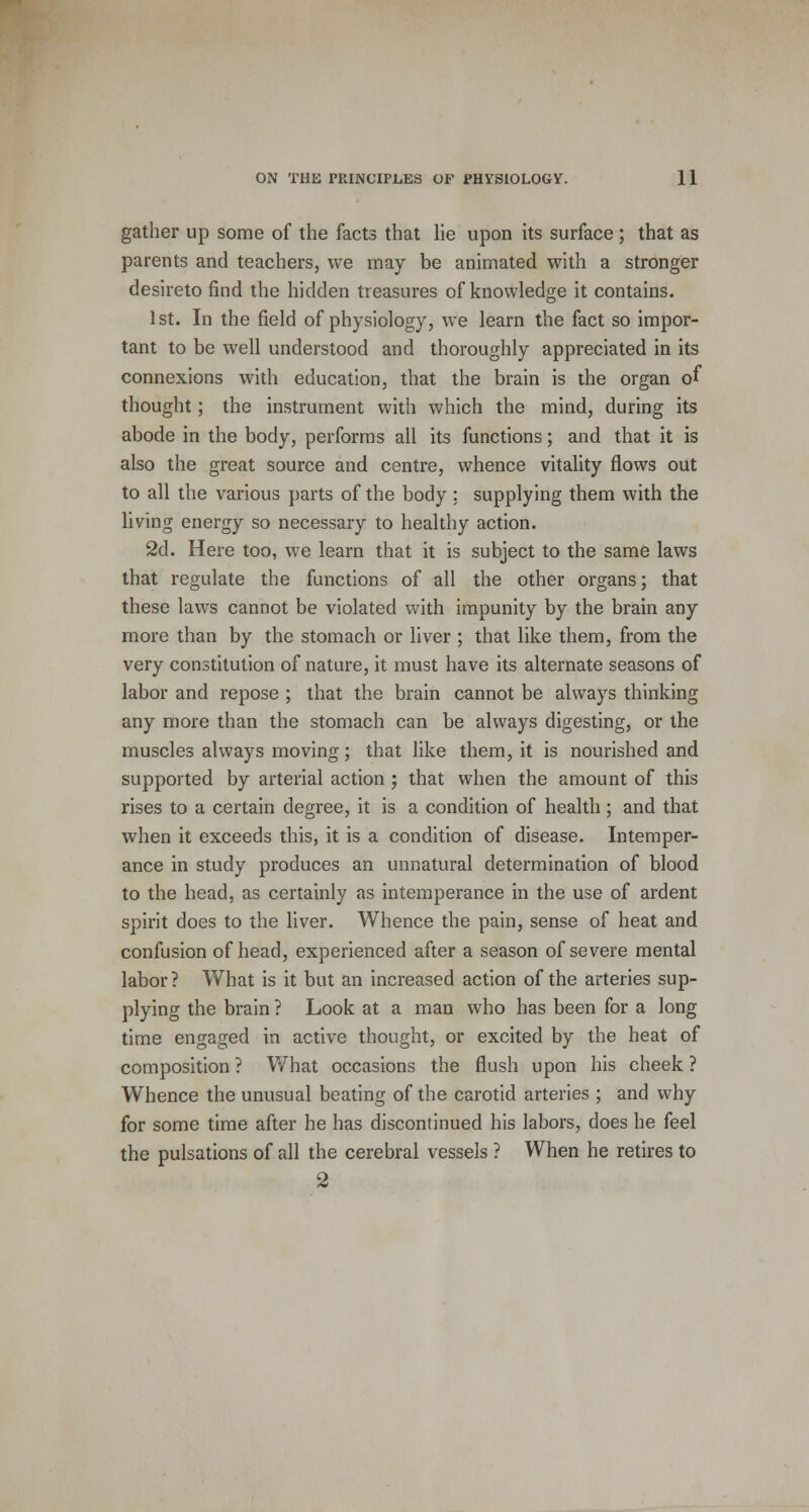 gather up some of the facts that lie upon its surface; that as parents and teachers, we may be animated with a stronger desireto find the hidden treasures of knowledge it contains. 1st. In the field of physiology, we learn the fact so impor- tant to be well understood and thoroughly appreciated in its connexions with education, that the brain is the organ of thought; the instrument with which the mind, during its abode in the body, performs all its functions; and that it is also the great source and centre, whence vitality flows out to all the various parts of the body ; supplying them with the living energy so necessary to healthy action. 2d. Here too, we learn that it is subject to the same laws that regulate the functions of all the other organs; that these laws cannot be violated with impunity by the brain any more than by the stomach or liver ; that like them, from the very constitution of nature, it must have its alternate seasons of labor and repose ; that the brain cannot be always thinking any more than the stomach can be always digesting, or the muscles always moving; that like them, it is nourished and supported by arterial action ; that when the amount of this rises to a certain degree, it is a condition of health; and that when it exceeds this, it is a condition of disease. Intemper- ance in study produces an unnatural determination of blood to the head, as certainly as intemperance in the use of ardent spirit does to the liver. Whence the pain, sense of heat and confusion of head, experienced after a season of severe mental labor? What is it but an increased action of the arteries sup- plying the brain ? Look at a man who has been for a long time engaged in active thought, or excited by the heat of composition ? What occasions the flush upon his cheek ? Whence the unusual beating of the carotid arteries ; and why for some time after he has discontinued his labors, does he feel the pulsations of all the cerebral vessels ? When he retires to 2