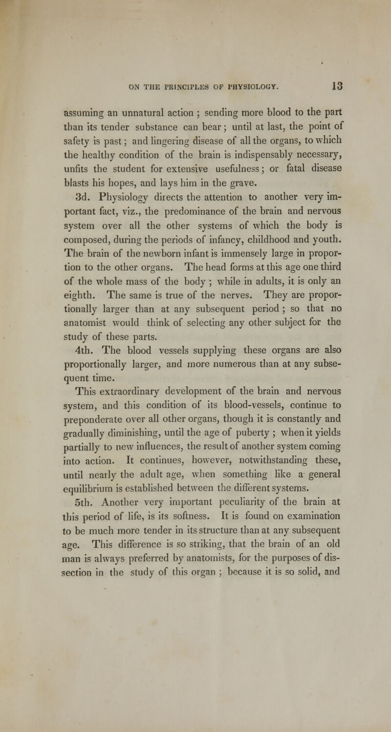 assuming an unnatural action ; sending more blood to the part than its tender substance can bear; until at last, the point of safety is past; and lingering disease of all the organs, to which the healthy condition of the brain is indispensably necessary, unfits the student for extensive usefulness; or fatal disease blasts his hopes, and lays him in the grave. 3d. Physiology directs the attention to another very im- portant fact, viz., the predominance of the brain and nervous system over all the other systems of which the body is composed, during the periods of infancy, childhood and youth. The brain of the newborn infant is immensely large in propor- tion to the other organs. The head forms at this age one third of the whole mass of the body ; while in adults, it is only an eighth. The same is true of the nerves. They are propor- tionally larger than at any subsequent period ; so that no anatomist would think of selecting any other subject for the study of these parts. 4th. The blood vessels supplying these organs are also proportionally larger, and more numerous than at any subse- quent time. This extraordinary development of the brain and nervous system, and this condition of its blood-vessels, continue to preponderate over all other organs, though it is constantly and gradually diminishing, until the age of puberty ; when it yields partially to new influences, the result of another system coming into action. It continues, however, notwithstanding these, until nearly the adult age, when something like a general equilibrium is established between the different systems. 5th. Another very important peculiarity of the brain at this period of life, is its softness. It is found on examination to be much more tender in its structure than at any subsequent age. This difference is so striking, that the brain of an old man is always preferred by anatomists, for the purposes of dis- section in the study of this organ ; because it is so solid, and