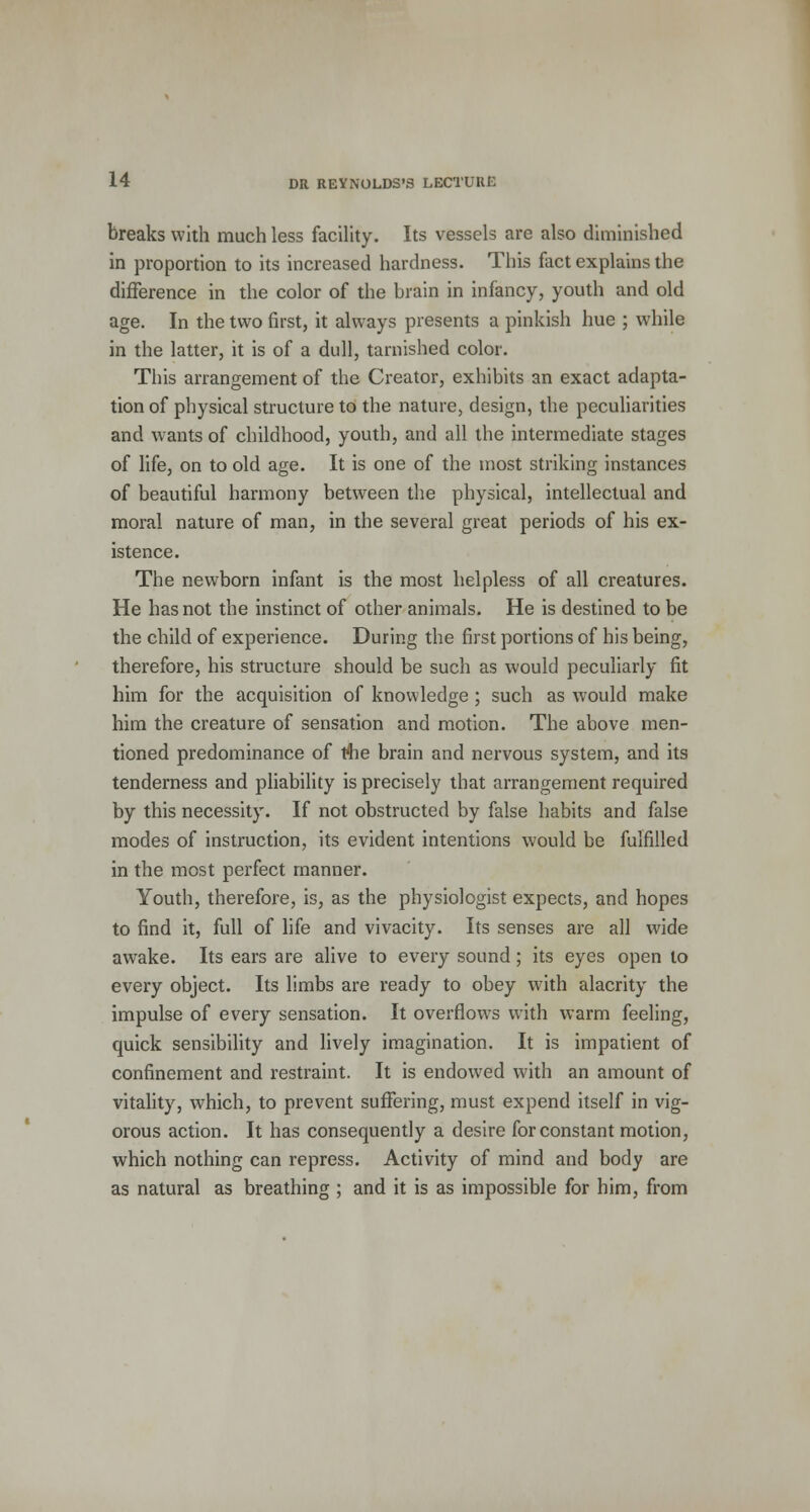 breaks with much less facility. Its vessels are also diminished in proportion to its increased hardness. This fact explains the difference in the color of the brain in infancy, youth and old age. In the two first, it always presents a pinkish hue ; while in the latter, it is of a dull, tarnished color. This arrangement of the Creator, exhibits an exact adapta- tion of physical structure to the nature, design, the peculiarities and wants of childhood, youth, and all the intermediate stages of life, on to old age. It is one of the most striking instances of beautiful harmony between the physical, intellectual and moral nature of man, in the several great periods of his ex- istence. The newborn infant is the most helpless of all creatures. He has not the instinct of other animals. He is destined to be the child of experience. During the first portions of his being, therefore, his structure should be such as would peculiarly fit him for the acquisition of knowledge ; such as would make him the creature of sensation and motion. The above men- tioned predominance of the brain and nervous system, and its tenderness and pliability is precisely that arrangement required by this necessity. If not obstructed by false habits and false modes of instruction, its evident intentions would be fulfilled in the most perfect manner. Youth, therefore, is, as the physiologist expects, and hopes to find it, full of life and vivacity. Its senses are all wide awake. Its ears are alive to every sound; its eyes open to every object. Its limbs are ready to obey with alacrity the impulse of every sensation. It overflows with warm feeling, quick sensibility and lively imagination. It is impatient of confinement and restraint. It is endowed with an amount of vitality, which, to prevent suffering, must expend itself in vig- orous action. It has consequently a desire for constant motion, which nothing can repress. Activity of mind and body are as natural as breathing ; and it is as impossible for him, from