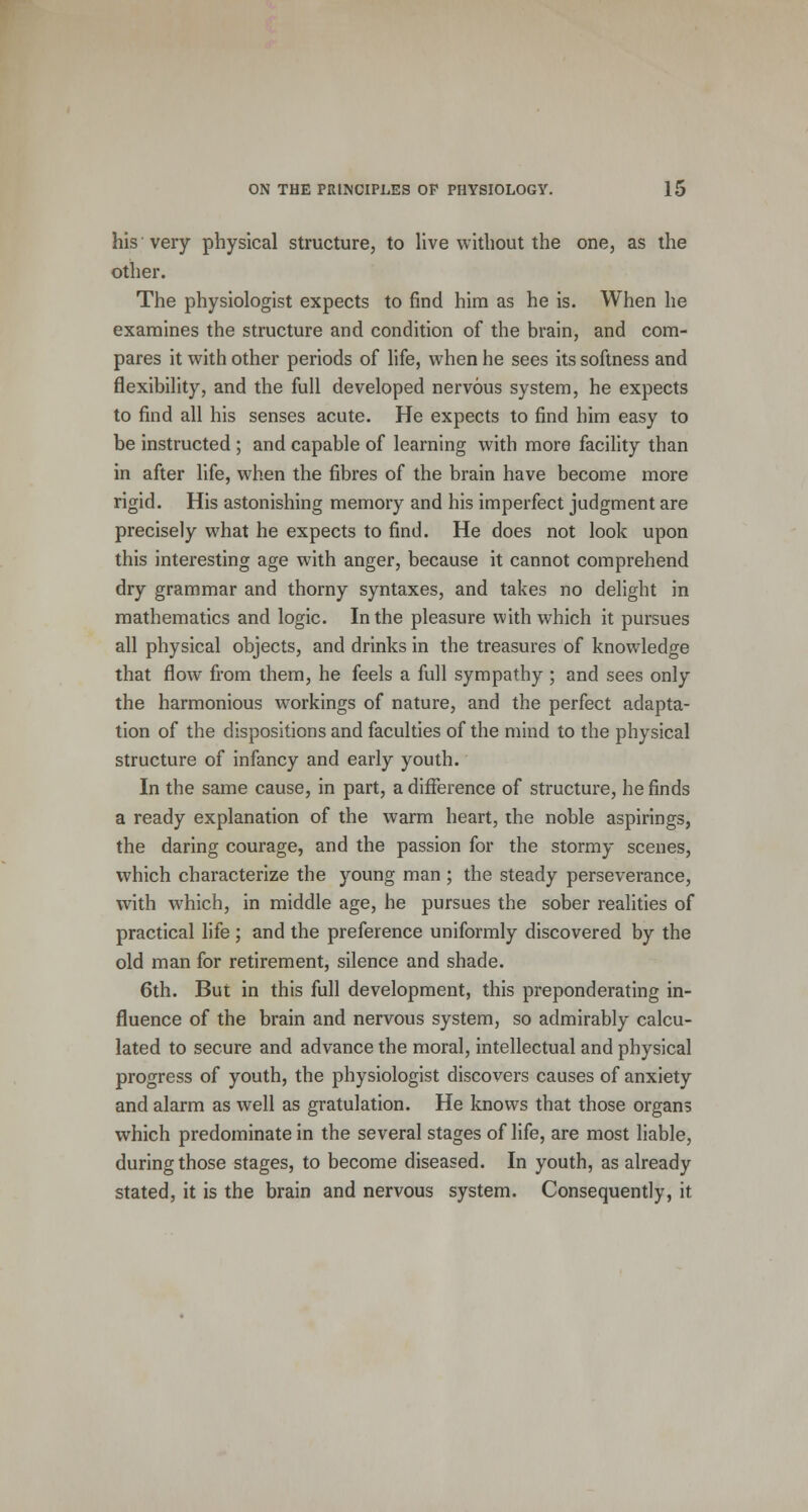 his'very physical structure, to live without the one, as the other. The physiologist expects to find him as he is. When he examines the structure and condition of the brain, and com- pares it with other periods of life, when he sees its softness and flexibility, and the full developed nervous system, he expects to find all his senses acute. He expects to find him easy to be instructed ; and capable of learning with more facility than in after life, when the fibres of the brain have become more rigid. His astonishing memory and his imperfect judgment are precisely what he expects to find. He does not look upon this interesting age with anger, because it cannot comprehend dry grammar and thorny syntaxes, and takes no delight in mathematics and logic. In the pleasure with which it pursues all physical objects, and drinks in the treasures of knowledge that flow from them, he feels a full sympathy ; and sees only the harmonious workings of nature, and the perfect adapta- tion of the dispositions and faculties of the mind to the physical structure of infancy and early youth. In the same cause, in part, a difference of structure, he finds a ready explanation of the warm heart, the noble aspirings, the daring courage, and the passion for the stormy scenes, which characterize the young man ; the steady perseverance, with which, in middle age, he pursues the sober realities of practical life ; and the preference uniformly discovered by the old man for retirement, silence and shade. 6th. But in this full development, this preponderating in- fluence of the brain and nervous system, so admirably calcu- lated to secure and advance the moral, intellectual and physical progress of youth, the physiologist discovers causes of anxiety and alarm as well as gratulation. He knows that those organs which predominate in the several stages of life, are most liable, during those stages, to become diseased. In youth, as already stated, it is the brain and nervous system. Consequently, it